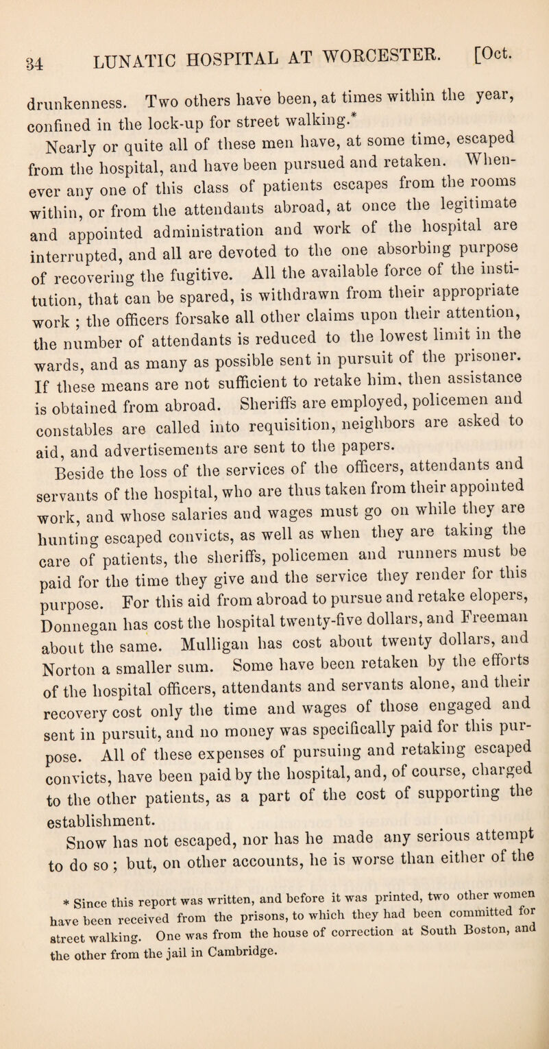 drunkenness. Two others have been, at times within the year, confined in the lock-up for street walking. Nearly or quite all of these men have, at some time, escaped from the hospital, and have been pursued and retaken. When¬ ever any one of this class of patients escapes from the rooms within, or from the attendants abroad, at once the legitimate and appointed administration and work of the hospital are interrupted, and all are devoted to the one absorbing purpose of recovering the fugitive. All the available force of the insti¬ tution, that can be spared, is withdrawn from tlieir appropriate work ; the officers forsake all other claims upon their attention, the number of attendants is reduced to the lowest limit in the wards, and as many as possible sent in pursuit of the prisoner. If these means are not sufficient to retake him, then assistance is obtained from abroad. Sheriffs are employed, policemen and constables are called into requisition, neighbors are asked to aid, and advertisements are sent to the papers. Beside the loss of the services of the officers, attendants and servants of the hospital, who are thus taken from their appointed work, and whose salaries and wages must go on while they are hunting escaped convicts, as well as when they are taking the care of patients, the sheriffs, policemen and runners must be paid for the time they give and the service they render for this purpose. For this aid from abroad to pursue and retake elopers, Donnegan has cost the hospital twenty-five dollars, and Freeman about the same. Mulligan has cost about twenty dollars, and Norton a smaller sum. Some have been retaken by the efforts of the hospital officers, attendants and servants alone, and their recovery cost only the time and wages of those engaged and sent in pursuit, and no money was specifically paid for this pur¬ pose. All of these expenses of pursuing and retaking escaped convicts, have been paid by the hospital, and, of course, charged to the other patients, as a part of the cost of supporting the establishment. Snow has not escaped, nor has he made any serious attempt to do so ; but, on other accounts, he is worse than either of the * Since this report was written, and before it was printed, two other women have been received from the prisons, to which they had been committed for street walking. One was from the house of correction at South Boston, and the other from the jail in Cambridge.