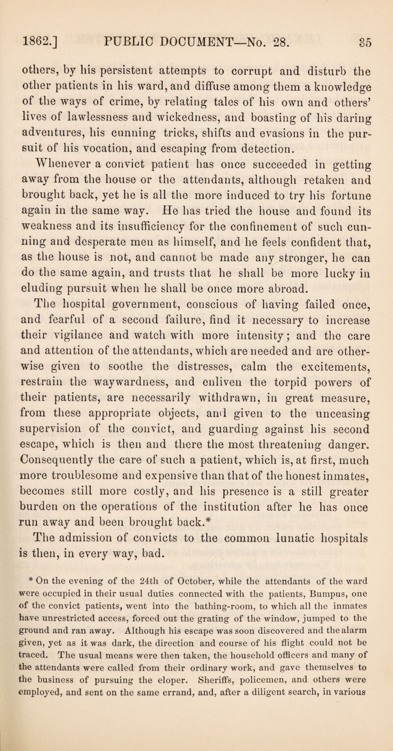 others, by his persistent attempts to corrupt and disturb the other patients in his ward, and diffuse among them a knowledge of the ways of crime, by relating tales of his own and others’ lives of lawlessness and wickedness, and boasting of his daring adventures, his cunning tricks, shifts and evasions in the pur¬ suit of his vocation, and escaping from detection. Whenever a convict patient has once succeeded in getting away from the house or the attendants, although retaken and brought back, yet he is all the more induced to try his fortune again in the same way. He has tried the house and found its weakness and its insufficiency for the confinement of such cun¬ ning and desperate men as himself, and he feels confident that, as the house is not, and cannot be made any stronger, he can do the same again, and trusts that he shall be more lucky in eluding pursuit when he shall be once more abroad. The hospital government, conscious of having failed once, and fearful of a second failure, find it necessary to increase their vigilance and watch with more intensity; and the care and attention of the attendants, which are needed and are other¬ wise given to soothe the distresses, calm the excitements, restrain the waywardness, and enliven the torpid powers of their patients, are necessarily withdrawn, in great measure, from these appropriate objects, ami given to the unceasing supervision of the convict, and guarding against his second escape, which is then and there the most threatening danger. Consequently the care of such a patient, which is, at first, much more troublesome and expensive than that of the honest inmates, becomes still more costly, and his presence is a still greater burden on the operations of the institution after he has once run away and been brought back.* The admission of convicts to the common lunatic hospitals is then, in every way, bad. * On the evening of the 24th of October, while the attendants of the ward were occupied in their usual duties connected with the patients, Bumpus, one of the convict patients, went into the bathing-room, to which all the inmates have unrestricted access, forced out the grating of the window, jumped to the ground and ran away. Although his escape was soon discovered and the alarm given, yet as it was dark, the direction and course of his flight could not be traced. The usual means were then taken, the household officers and many of the attendants were called from their ordinary work, and gave themselves to the business of pursuing the eloper. Sheriff's, policemen, and others were employed, and sent on the same errand, and, after a diligent search, in various