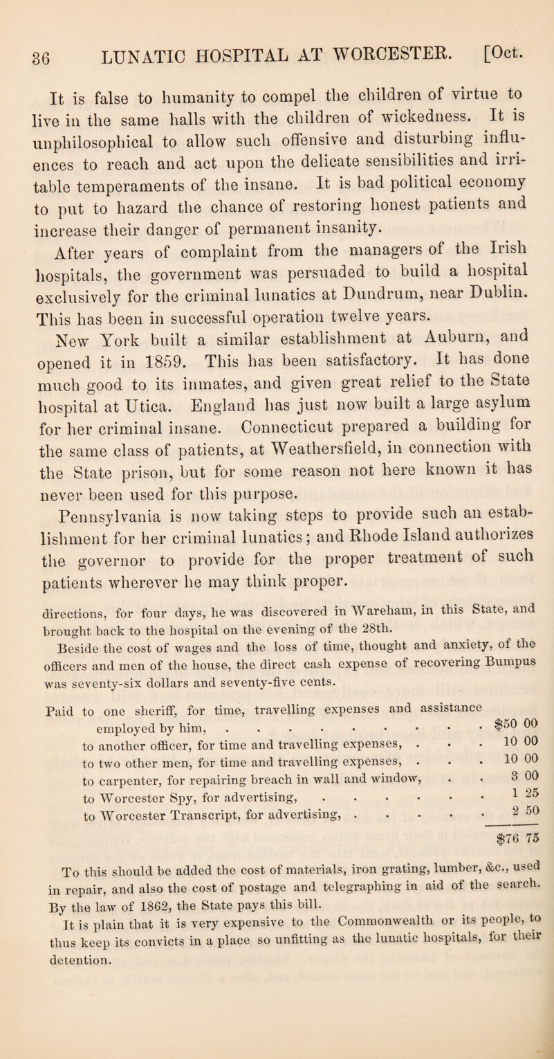 It is false to humanity to compel the children of virtue to live in the same halls with the children of wickedness. It is unphilosophical to allow such offensive and disturbing influ¬ ences to reach and act upon the delicate sensibilities and irri¬ table temperaments of the insane. It is bad political economy to put to hazard the chance of restoring honest patients and increase their danger of permanent insanity. After years of complaint from the managers of the Irish hospitals, the government was persuaded to build a hospital exclusively for the criminal lunatics at Dundrum, near Dublin. This has been in successful operation twelve years. New York built a similar establishment at Auburn, and opened it in 1859. This has been satisfactory. It has done much good to its inmates, and given great relief to the State hospital at Utica. England has just now built a large asylum for her criminal insane. Connecticut prepared a building for the same class of patients, at Weathersfield, in connection with the State prison, but for some reason not here known it has never been used for this purpose. Pennsylvania is now taking steps to provide such an estab¬ lishment for her criminal lunatics; and Rhode Island authorizes the governor to provide for the proper treatment of such patients wherever he may think proper. directions, for four days, he was discovered in Wareham, in this State, and brought back to the hospital on the evening of the 28th. Beside the cost of wages and the loss of time, thought and anxiety, of the officers and men of the house, the direct cash expense of recovering Bumpus was seventy-six dollars and seventy-five cents. Paid to one sheriff, for time, travelling expenses and assistance employed by him,. to another officer, for time and travelling expenses, . to two other men, for time and travelling expenses, . to carpenter, for repairing breach in wall and window, to Worcester Spy, for advertising, .... to Worcester Transcript, for advertising, . To this should be added the cost of materials, iron grating, lumber, &c., used in repair, and also the cost of postage and telegraphing in aid of the search. By the law of 1862, the State pays this bill. It is plain that it is very expensive to the Commonwealth or its people, to thus keep its convicts in a place so unfitting as the lunatic hospitals, for their detention. . $50 00 . 10 00 . 10 00 3 00 1 25 2 50 $76 75