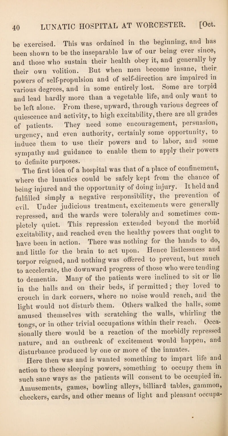 be exercised. This was ordained in the beginning, and has been shown to be the inseparable law of our being ever since, and those who sustain their health obey it, and generally by their own volition. But when men become insane, their powers of self-propulsion and of self-direction are impaiied in various degrees, and in some entirely lost. Some are toipid and lead hardly more than a vegetable life, and only want to be left alone. From these, upward, through various degrees of quiescence and activity, to high excitability, there are all grades of patients. They need some encouragement, persuasion, urgency, and even authority, certainly some opportunity, to induce them to use their powers and to labor, and some sympathy and guidance to enable them to apply their powers to definite purposes. The first idea of a hospital was that of a place of confinement, where the lunatics could be safely kept from the chance of being injured and the opportunity of doing injury. It held and fulfilled simply a negative responsibility, the prevention of evil. Under judicious treatment, excitements were generally repressed, and the wards were tolerably and sometimes com¬ pletely quiet. This repression extended beyond the morbid excitability, and reached even the healthy powers that ought to have been in action. There was nothing for the hands to do, and little for the brain to act upon. Hence listlessness and torpor reigned, and nothing was offered to prevent, but much to accelerate, the downward progress of those who were tending to dementia. Many of the patients were inclined to sit or lie in the halls and on their beds, if permitted ; they loved to crouch in dark corners, where no noise would reach, and the light would not disturb them. Others walked the halls, some amused themselves with scratching the walls, whirling the tongs, or in other trivial occupations within their reach. Occa¬ sionally there would be a reaction of the morbidly repressed nature, and an outbreak of excitement would happen, and disturbance produced by one or more of the inmates. Here then was and is wanted something to impart life and action to these sleeping powers, something to occupy them in such sane ways as the patients will consent to be occupied in. Amusements, games, bowling alleys, billiard tables, gammon, checkers, cards, and other means of light and pleasant occupa-