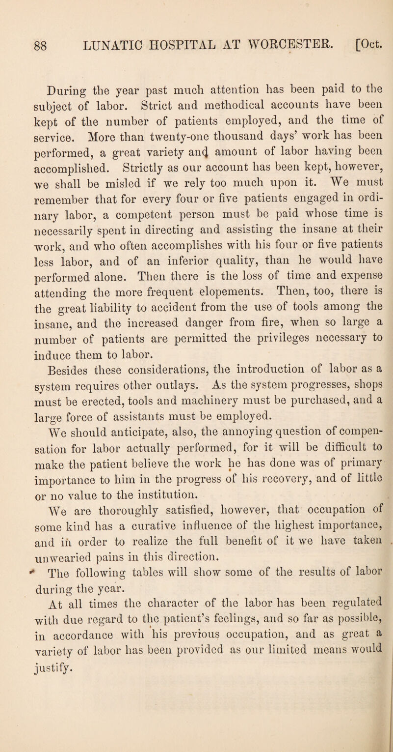 During the year past much attention has been paid to the subject of labor. Strict and methodical accounts have been kept of the number of patients employed, and the time of service. More than twenty-one thousand days’ work has been performed, a great variety ancj amount of labor having been accomplished. Strictly as our account has been kept, however, we shall be misled if we rely too much upon it. We must remember that for every four or five patients engaged in ordi¬ nary labor, a competent person must be paid whose time is necessarily spent in directing and assisting the insane at their work, and who often accomplishes with his four or five patients less labor, and of an inferior quality, than he would have performed alone. Then there is the loss of time and expense attending the more frequent elopements. Then, too, there is the great liability to accident from the use of tools among the insane, and the increased danger from fire, when so large a number of patients are permitted the privileges necessary to induce them to labor. Besides these considerations, the introduction of labor as a system requires other outlays. As the system progresses, shops must be erected, tools and machinery must be purchased, and a large force of assistants must be employed. We should anticipate, also, the annoying question of compen¬ sation for labor actually performed, for it will be difficult to make the patient believe the work he has done was of primary importance to him in the progress of his recovery, and of little or no value to the institution. We are thoroughly satisfied, however, that occupation of some kind has a curative influence of the highest importance, and in order to realize the full benefit of it we have taken unwearied pains in this direction. ** The following tables will show some of the results of labor during the year. At all times the character of the labor has been regulated with due regard to the patient’s feelings, and so far as possible, in accordance with his previous occupation, and as great a variety of labor has been provided as our limited means would justify.