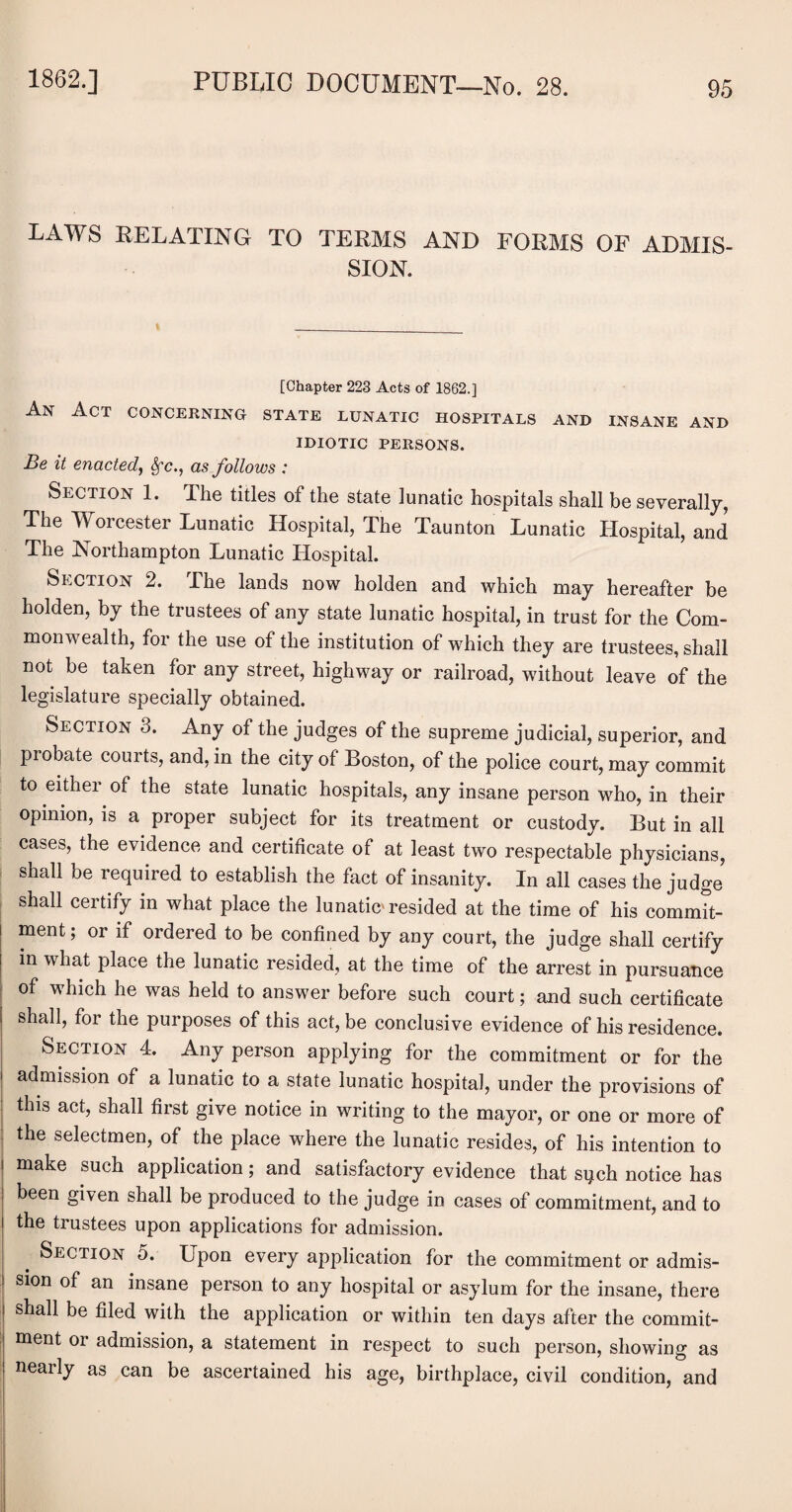 LAWS RELATING TO TERMS AND FORMS OF ADMIS¬ SION. [Chapter 223 Acts of 1862.] An Act concerning state lunatic hospitals and insane and IDIOTIC PERSONS. Be it enacted, Sfc., as follows : Section 1. The titles of the state lunatic hospitals shall be severally, The Worcester Lunatic Hospital, The Taunton Lunatic Hospital, and The Northampton Lunatic Hospital. Section 2. Fhe lands now holden and which may hereafter be holden, by the trustees of any state lunatic hospital, in trust for the Com¬ monwealth, for the use of the institution of which they are trustees, shall not be taken for any street, highway or railroad, without leave of the legislature specially obtained. Section 3. Any of the judges of the supreme judicial, superior, and probate courts, and, in the city of Boston, of the police court, may commit to either of the state lunatic hospitals, any insane person who, in their opinion, is a proper subject for its treatment or custody. But in all cases, the evidence and certificate of at least two respectable physicians, shall be required to establish the fact of insanity. In all cases the judge shall certify in what place the lunatic'resided at the time of his commit¬ ment; or if ordered to be confined by any court, the judge shall certify in what place the lunatic resided, at the time of the arrest in pursuance of which he was held to answer before such court; and such certificate shall, for the purposes of this act, be conclusive evidence of his residence. Section 4. Any person applying for the commitment or for the admission of a lunatic to a state lunatic hospital, under the provisions of this act, shall first give notice in writing to the mayor, or one or more of the selectmen, of the place where the lunatic resides, of his intention to make such application; and satisfactory evidence that sqch notice has been given shall be produced to the judge in cases of commitment, and to the trustees upon applications for admission. Section 5. Upon every application for the commitment or admis¬ sion of an insane person to any hospital or asylum for the insane, there shall be filed with the application or within ten days after the commit¬ ment or admission, a statement in respect to such person, showing as nearly as can be ascertained his age, birthplace, civil condition, and