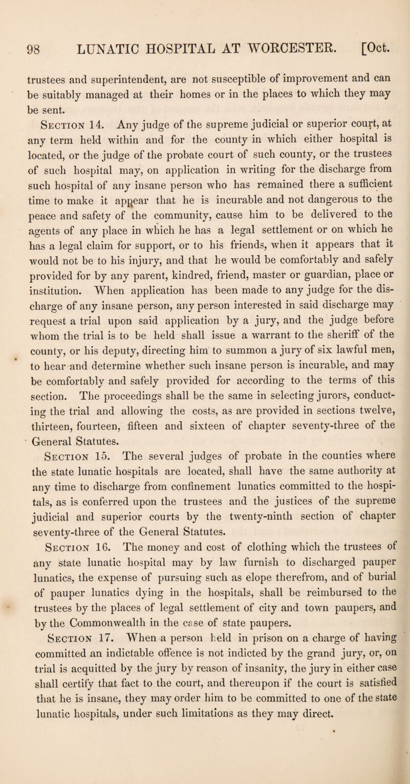 trustees and superintendent, are not susceptible of improvement and can be suitably managed at their homes or in the places to which they may be sent. Section 14. Any judge of the supreme judicial or superior court, at any term held within and for the county in which either hospital is located, or the judge of the probate court of such county, or the trustees of such hospital may, on application in writing for the discharge from such hospital of any insane person who has remained there a sufficient time to make it appear that he is incurable and not dangerous to the peace and safety of the community, cause him to be delivered to the agents of any place in which he has a legal settlement or on which he has a legal claim for support, or to his friends, when it appears that it would not be to his injury, and that he would be comfortably and safely provided for by any parent, kindred, friend, master or guardian, place or institution. When application has been made to any judge for the dis¬ charge of any insane person, any person interested in said discharge may request a trial upon said application by a jury, and the judge before whom the trial is to be held shall issue a warrant to the sheriff of the county, or his deputy, directing him to summon a jury of six lawful men, to hear and determine whether such insane person is incurable, and may be comfortably and safely provided for according to the terms of this section. The proceedings shall be the same in selecting jurors, conduct¬ ing the trial and allowing the costs, as are provided in sections twelve, thirteen, fourteen, fifteen and sixteen of chapter seventy-three of the General Statutes. Section 15. The several judges of probate in the counties where the state lunatic hospitals are located, shall have the same authority at any time to discharge from confinement lunatics committed to the hospi¬ tals, as is conferred upon the trustees and the justices of the supreme judicial and superior courts by the twenty-ninth section of chapter seventy-three of the General Statutes. Section 16. The money and cost of clothing which the trustees of any state lunatic hospital may by law furnish to discharged pauper lunatics, the expense of pursuing such as elope therefrom, and of burial of pauper lunatics dying in the hospitals, shall be reimbursed to the trustees by the places of legal settlement of city and town paupers, and by the Commonwealth in the case of state paupers. Section 17. When a person held in prison on a charge of having committed an indictable offence is not indicted by the grand jury, or, on trial is acquitted by the jury by reason of insanity, the jury in either case shall certify that fact to the court, and thereupon if the court is satisfied that he is insane, they may order him to be committed to one of the state lunatic hospitals, under such limitations as they may direct.