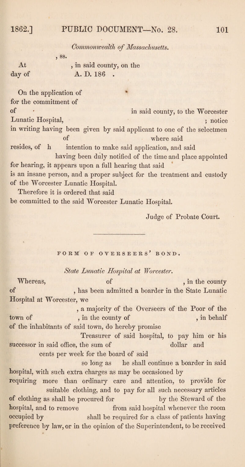 Commonwealth of Massachusetts. , ss. At , in said county, on the day of A. D. 186 . On the application of for the commitment of of • in said county, to the Worcester Lunatic Hospital, ; notice in writing having been given by said applicant to one of the selectmen of where said resides, of h intention to make said application, and said having been duly notified of the time and place appointed for hearing, it appears upon a full hearing that said is an insane person, and a proper subject for the treatment and custody of the Worcester Lunatic Hospital. Therefore it is ordered that said be committed to the said Worcester Lunatic Hospital. Judge of Probate Court. FORM OF OVERSEERS’ BOND. State Lunatic Hospital at Worcester. Whereas, of , in the county of , has been admitted a boarder in the State Lunatic Hospital at Worcester, we , a majority of the Overseers of the Poor of the town of , in the county of , in behalf of the inhabitants of said town, do hereby promise Treasurer of said hospital, to pay him or his successor in said office, the sum of dollar and cents per week for the board of said so long as he shall continue a boarder in said hospital, with such extra charges as may be occasioned by requiring more than ordinary care and attention, to provide for suitable clothing, and to pay for all such necessary articles of clothing as shall be procured for by the Steward of the hospital, and to remove from said hospital whenever the room occupied by shall be required for a class of patients having preference by law, or in the opinion of the Superintendent, to be received