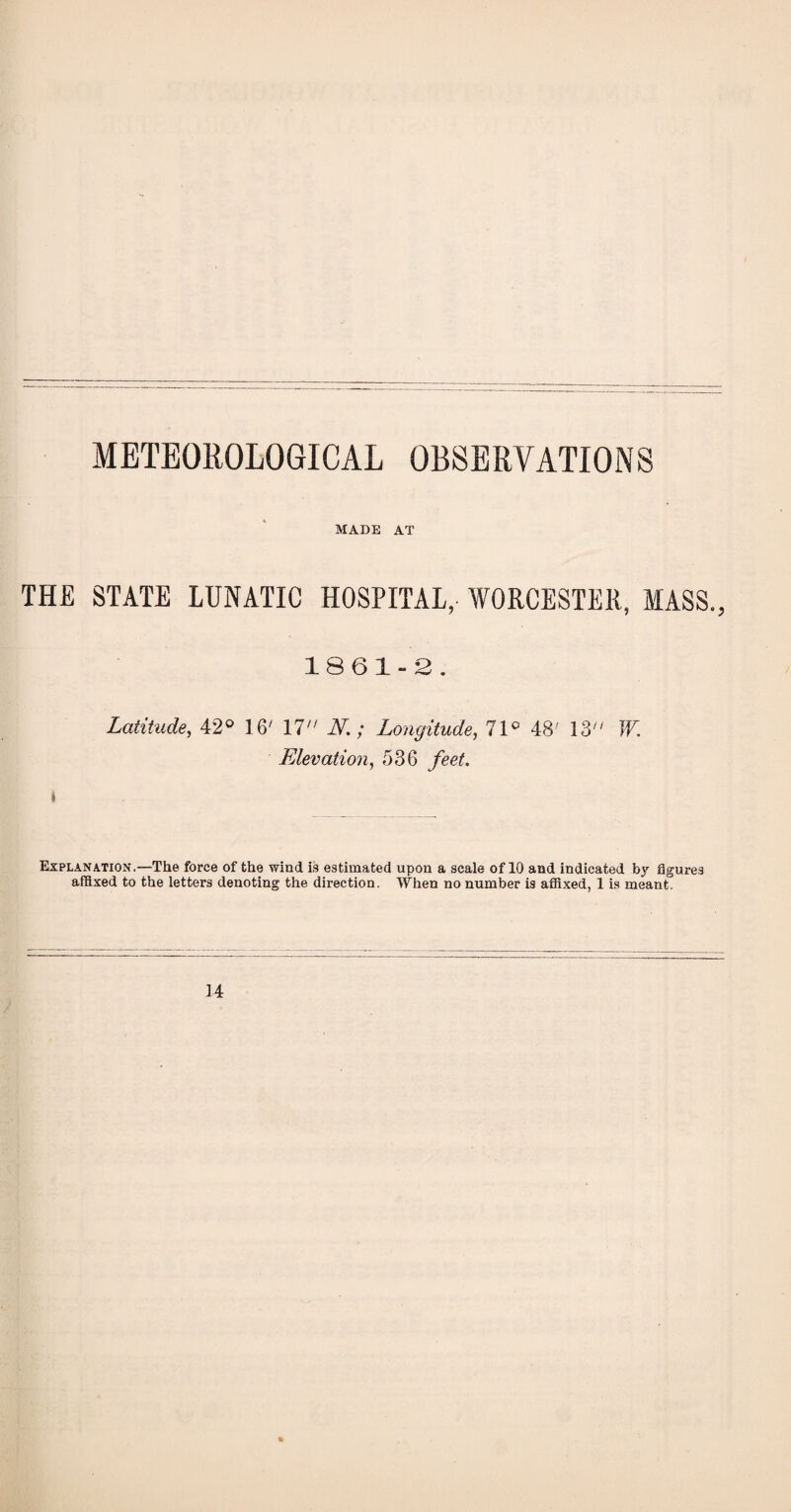 METEOROLOGICAL OBSERVATIONS MADE AT THE STATE LUNATIC HOSPITAL, WORCESTER, MASS., 1861-2. Latitude, 42° 16/ 17 N.; Longitude, 71c 48' 13 W. Elevation, 536 feet. Explanation.—The force of the wind is estimated upon a scale of 10 and indicated by figures affixed to the letters denoting the direction. When no number is affixed, 1 is meant. 14