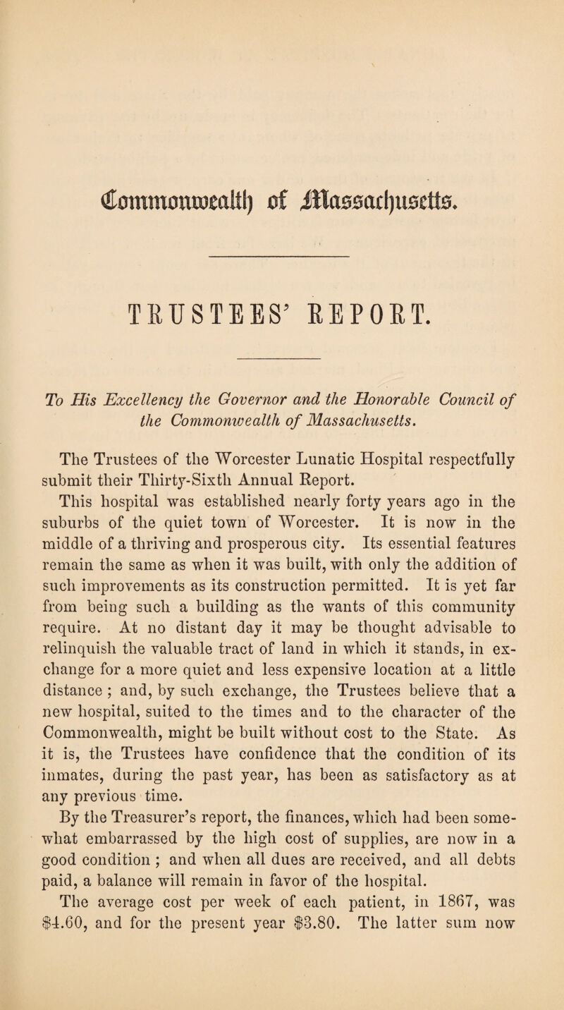 (Eommontomltl) of ittasoadjuoctts. TRUSTEES’ REPORT. To His Excellency the Governor and the Honorable Council of the Commonwealth of Massachusetts. The Trustees of the Worcester Lunatic Hospital respectfully submit their Thirty-Sixth Annual Report. This hospital was established nearly forty years ago in the suburbs of the quiet town of Worcester. It is now in the middle of a thriving and prosperous city. Its essential features remain the same as when it was built, with only the addition of such improvements as its construction permitted. It is yet far from being such a building as the wants of this community require. At no distant day it may be thought advisable to relinquish the valuable tract of land in which it stands, in ex¬ change for a more quiet and less expensive location at a little distance ; and, by such exchange, the Trustees believe that a new hospital, suited to the times and to the character of the Commonwealth, might be built without cost to the State. As it is, the Trustees have confidence that the condition of its inmates, during the past year, has been as satisfactory as at any previous time. By the Treasurer’s report, the finances, which had been some¬ what embarrassed by the high cost of supplies, are now in a good condition ; and when all dues are received, and all debts paid, a balance will remain in favor of the hospital. The average cost per week of each patient, in 1867, was 14.60, and for the present year 13.80. The latter sum now