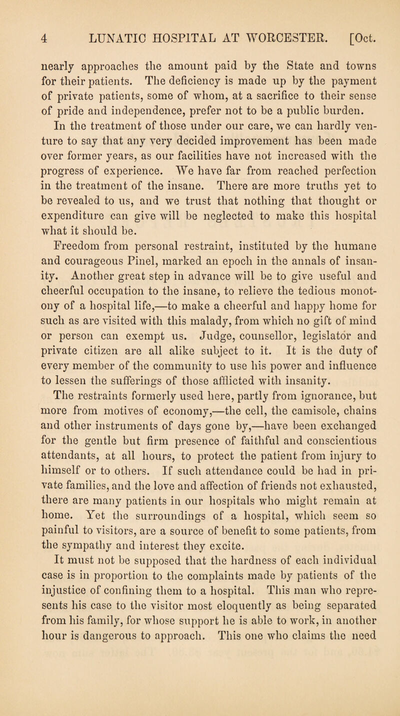 nearly approaches the amount paid by the State and towns for their patients. The deficiency is made up by the payment of private patients, some of whom, at a sacrifice to their sense of pride and independence, prefer not to be a public burden. In the treatment of those under our care, we can hardly ven¬ ture to say that any very decided improvement has been made over former years, as our facilities have not increased with the progress of experience. We have far from reached perfection in the treatment of the insane. There are more truths yet to be revealed to us, and we trust that nothing that thought or expenditure can give will be neglected to make this hospital what it should be. Freedom from personal restraint, instituted by the humane and courageous Pinel, marked an epoch in the annals of insan¬ ity. Another great step in advance will be to give useful and cheerful occupation to the insane, to relieve the tedious monot¬ ony of a hospital life,—to make a cheerful and happy home for such as are visited with this malady, from which no gift of mind or person can exempt us. Judge, counsellor, legislator and private citizen are all alike subject to it. It is the duty of every member of the community to use his power and influence to lessen the sufferings of those afflicted with insanity. The restraints formerly used here, partly from ignorance, but more from motives of economy,—the cell, the camisole, chains and other instruments of days gone by,—have been exchanged for the gentle but firm presence of faithful and conscientious attendants, at all hours, to protect the patient from injury to himself or to others. If such attendance could be had in pri¬ vate families, and the love and affection of friends not exhausted, there are many patients in our hospitals who might remain at home. Yet the surroundings of a hospital, which seem so painful to visitors, are a source of benefit to some patients, from the sympathy and interest they excite. It must not be supposed that the hardness of each individual case is in proportion to the complaints made by patients of the injustice of confining them to a hospital. This man who repre¬ sents his case to the visitor most eloquently as being separated from his family, for whose support he is able to work, in another hour is dangerous to approach. This one who claims the need