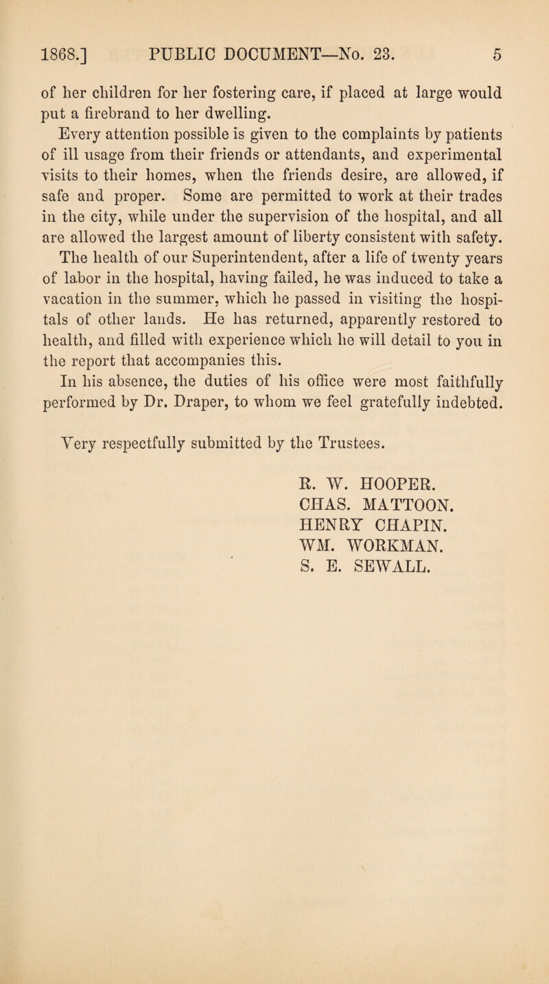of her children for her fostering care, if placed at large would put a firebrand to her dwelling. Every attention possible is given to the complaints by patients of ill usage from their friends or attendants, and experimental visits to their homes, when the friends desire, are allowed, if safe and proper. Some are permitted to work at their trades in the city, while under the supervision of the hospital, and all are allowed the largest amount of liberty consistent with safety. The health of our Superintendent, after a life of twenty years of labor in the hospital, having failed, he was induced to take a vacation in the summer, which he passed in visiting the hospi¬ tals of other lands. He has returned, apparently restored to health, and filled with experience which he will detail to you in the report that accompanies this. In his absence, the duties of his office were most faithfully performed by Dr. Draper, to whom we feel gratefully indebted. Very respectfully submitted by the Trustees. R. W. HOOPER, CIIAS. MATTOON. HENRY CHAPIN. WM. WORKMAN. S. E. SEW ALL.