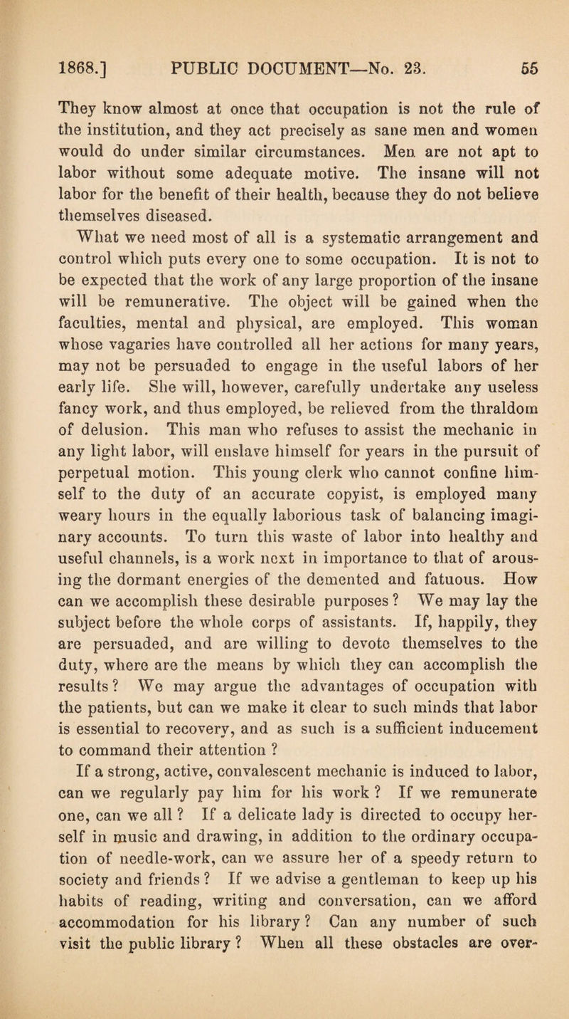 They know almost at once that occupation is not the rule of the institution, and they act precisely as sane men and women would do under similar circumstances. Men are not apt to labor without some adequate motive. The insane will not labor for the benefit of their health, because they do not believe themselves diseased. What we need most of all is a systematic arrangement and control which puts every one to some occupation. It is not to be expected that the work of any large proportion of the insane will be remunerative. The object will be gained when the faculties, mental and physical, are employed. This woman whose vagaries have controlled all her actions for many years, may not be persuaded to engage in the useful labors of her early life. She will, however, carefully undertake any useless fancy work, and thus employed, be relieved from the thraldom of delusion. This man who refuses to assist the mechanic in any light labor, will enslave himself for years in the pursuit of perpetual motion. This young clerk who cannot confine him¬ self to the duty of an accurate copyist, is employed many weary hours in the equally laborious task of balancing imagi¬ nary accounts. To turn this waste of labor into healthy and useful channels, is a work next in importance to that of arous¬ ing the dormant energies of the demented and fatuous. How can we accomplish these desirable purposes? We may lay the subject before the whole corps of assistants. If, happily, they are persuaded, and are willing to devote themselves to the duty, where are the means by which they can accomplish the results? We may argue the advantages of occupation with the patients, but can we make it clear to such minds that labor is essential to recoverv, and as such is a sufficient inducement to command their attention ? If a strong, active, convalescent mechanic is induced to labor, can we regularly pay him for his work ? If we remunerate one, can we all ? If a delicate lady is directed to occupy her¬ self in music and drawing, in addition to the ordinary occupa¬ tion of needle-work, can we assure her of a speedy return to society and friends ? If we advise a gentleman to keep up his habits of reading, writing and conversation, can we afford accommodation for his library ? Can any number of such visit the public library ? When all these obstacles are over-