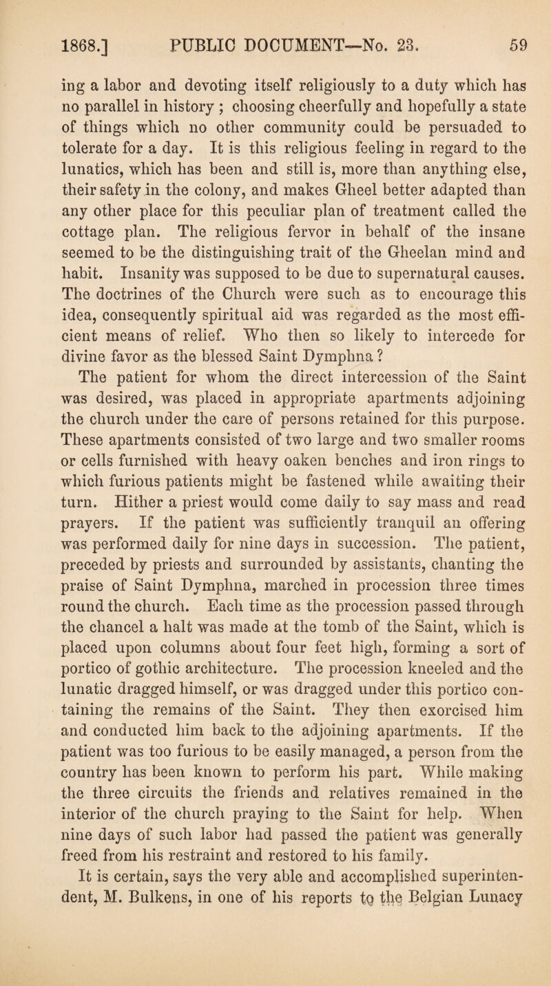 ing a labor and devoting itself religiously to a duty which has no parallel in history ; choosing cheerfully and hopefully a state of things which no other community could be persuaded to tolerate for a day. It is this religious feeling in regard to the lunatics, which has been and still is, more than anything else, their safety in the colony, and makes Gheel better adapted than any other place for this peculiar plan of treatment called the cottage plan. The religious fervor in behalf of the insane seemed to be the distinguishing trait of the Gheelan mind and habit. Insanity was supposed to be due to supernatural causes. The doctrines of the Church were such as to encourage this idea, consequently spiritual aid was regarded as the most effi¬ cient means of relief. Who then so likely to intercede for divine favor as the blessed Saint Dymphna ? The patient for whom the direct intercession of the Saint was desired, was placed in appropriate apartments adjoining the church under the care of persons retained for this purpose. These apartments consisted of two large and two smaller rooms or cells furnished with heavy oaken benches and iron rings to which furious patients might be fastened while awaiting their turn. Hither a priest would come daily to say mass and read prayers. If the patient was sufficiently tranquil an offering was performed daily for nine days in succession. The patient, preceded by priests and surrounded by assistants, chanting the praise of Saint Dymphna, marched in procession three times round the church. Each time as the procession passed through the chancel a halt was made at the tomb of the Saint, which is placed upon columns about four feet high, forming a sort of portico of gothic architecture. The procession kneeled and the lunatic dragged himself, or was dragged under this portico con¬ taining the remains of the Saint. They then exorcised him and conducted him back to the adjoining apartments. If the patient was too furious to be easily managed, a person from the country has been known to perform his part. While making the three circuits the friends and relatives remained in the interior of the church praying to the Saint for help. When nine days of such labor had passed the patient was generally freed from his restraint and restored to his family. It is certain, says the very able and accomplished superinten¬ dent, M. Bulkens, in one of his reports to the Belgian Lunacy