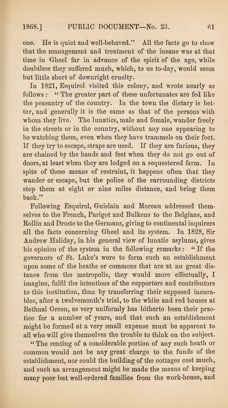 one. He is quiet and well-behaved.’’ All the facts go to show that the management and treatment of the insane was at that time in Gheel far in advance of the spirit of the age, while doubtless they suffered much, which, to us to-day, would seem but little short of downright cruelty. In 1821, Esquirol visited this colony, and wrote nearly as follows : “ The greater part of these unfortunates are fed like the peasantry of the country. In the town the dietary is bet¬ ter, and generally it is the same as that of the persons with whom they live. The lunatics, male and female, wander freely in the streets or in the country, without any one appearing to be watching them, even when they have trammels on their feet. If they try to escape, straps are used. If they are furious, they are chained by the hands and feet when they do not go out of doors, at least when they are lodged on a sequestered farm. In spite of these means of restraint, it happens often that they wander or escape, but the police of the surrounding districts stop them at eight or nine miles distance, and bring them back.” Following Esquirol, Guislain and Moreau addressed them¬ selves to the French, Parigot and Bulkens to the Belgians, and Bollin and Droste to the Germans, giving to continental inquirers all the facts concerning Gheel and its system. In 1828, Sir Andrew Haliday, in his general view of lunatic asylums, gives his opinion of the system in the following remarks: “ If the governors of St. Luke’s were to form such an establishment upon some of the heaths or commons that are at no great dis¬ tance from the metropolis, they would more effectually, I imagine, fulfil the intentions of the supporters and contributors to this institution, than by transferring their supposed incura¬ bles, after a twelvemonth’s trial, to the white and red houses at Bethnal Green, as very uniformly has hitherto been their prac¬ tice for a number of years, and that such an establishment might be formed at a very small expense must be apparent to all who will give themselves the trouble to think on the subject. “ The renting of a considerable portion of any such heath or common would not be any great charge to the funds of the establishment, nor could the building of the cottages cost much, and such an arrangement might be made the means of keeping many poor but well-ordered families from the work-house, and