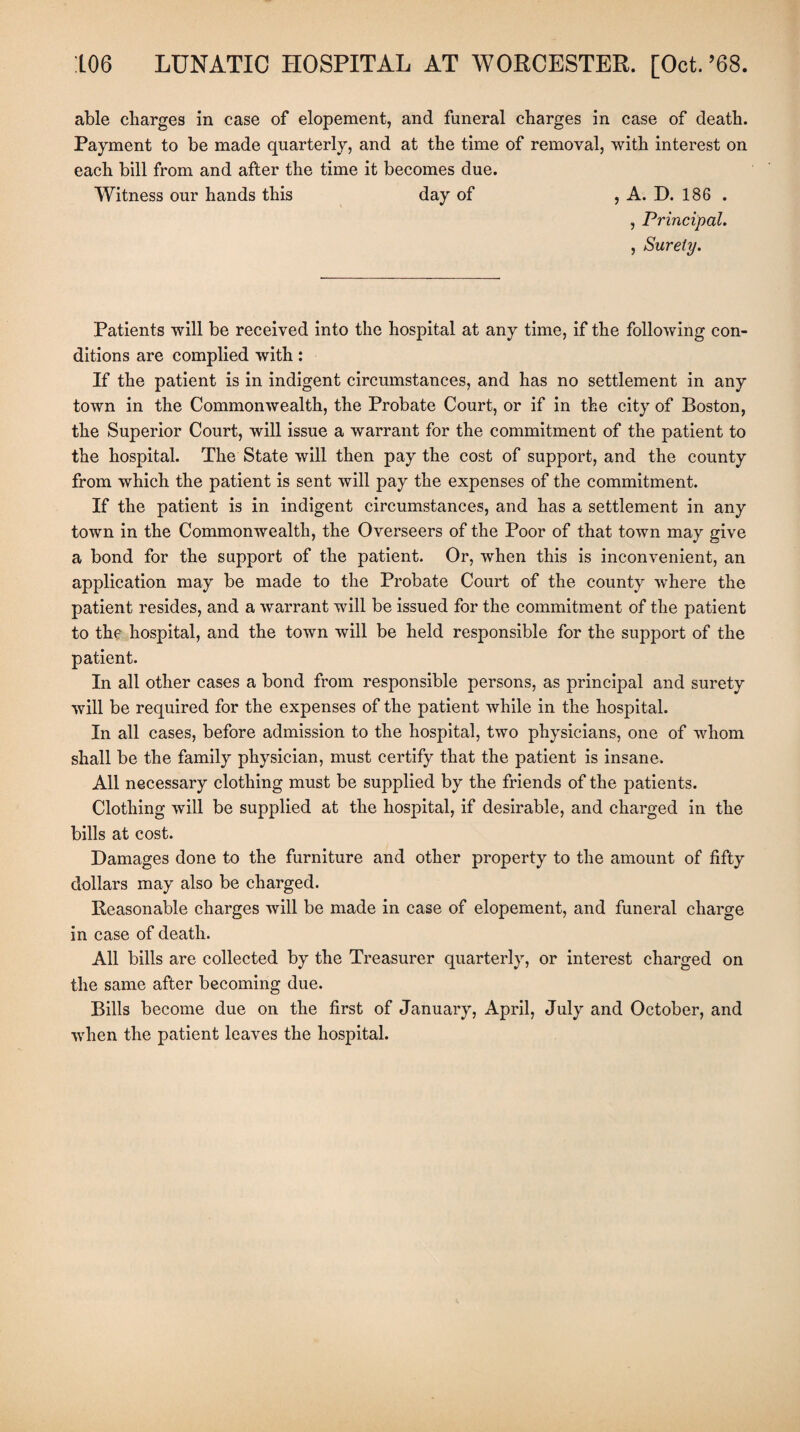 able charges in case of elopement, and funeral charges in case of death. Payment to be made quarterly, and at the time of removal, with interest on each bill from and after the time it becomes due. Witness our hands this day of , A. D. 186 . , Principal. , Surety. Patients will be received into the hospital at any time, if the following con¬ ditions are complied with: If the patient is in indigent circumstances, and has no settlement in any town in the Commonwealth, the Probate Court, or if in the city of Boston, the Superior Court, will issue a warrant for the commitment of the patient to the hospital. The State will then pay the cost of support, and the county from which the patient is sent will pay the expenses of the commitment. If the patient is in indigent circumstances, and has a settlement in any town in the Commonwealth, the Overseers of the Poor of that town may give a bond for the support of the patient. Or, when this is inconvenient, an application may be made to the Probate Court of the county where the patient resides, and a warrant will be issued for the commitment of the patient to the hospital, and the town will be held responsible for the sujjport of the patient. In all other cases a bond from responsible persons, as principal and surety will be required for the expenses of the patient while in the hospital. In all cases, before admission to the hospital, two physicians, one of whom shall be the family physician, must certify that the patient is insane. All necessary clothing must be supplied by the friends of the patients. Clothing will be supplied at the hospital, if desirable, and charged in the bills at cost. Damages done to the furniture and other property to the amount of fifty dollars may also be charged. Reasonable charges will be made in case of elopement, and funeral charge in case of death. All bills are collected by the Treasurer quarterly, or interest charged on the same after becoming due. Bills become due on the first of January, April, July and October, and when the patient leaves the hospital.