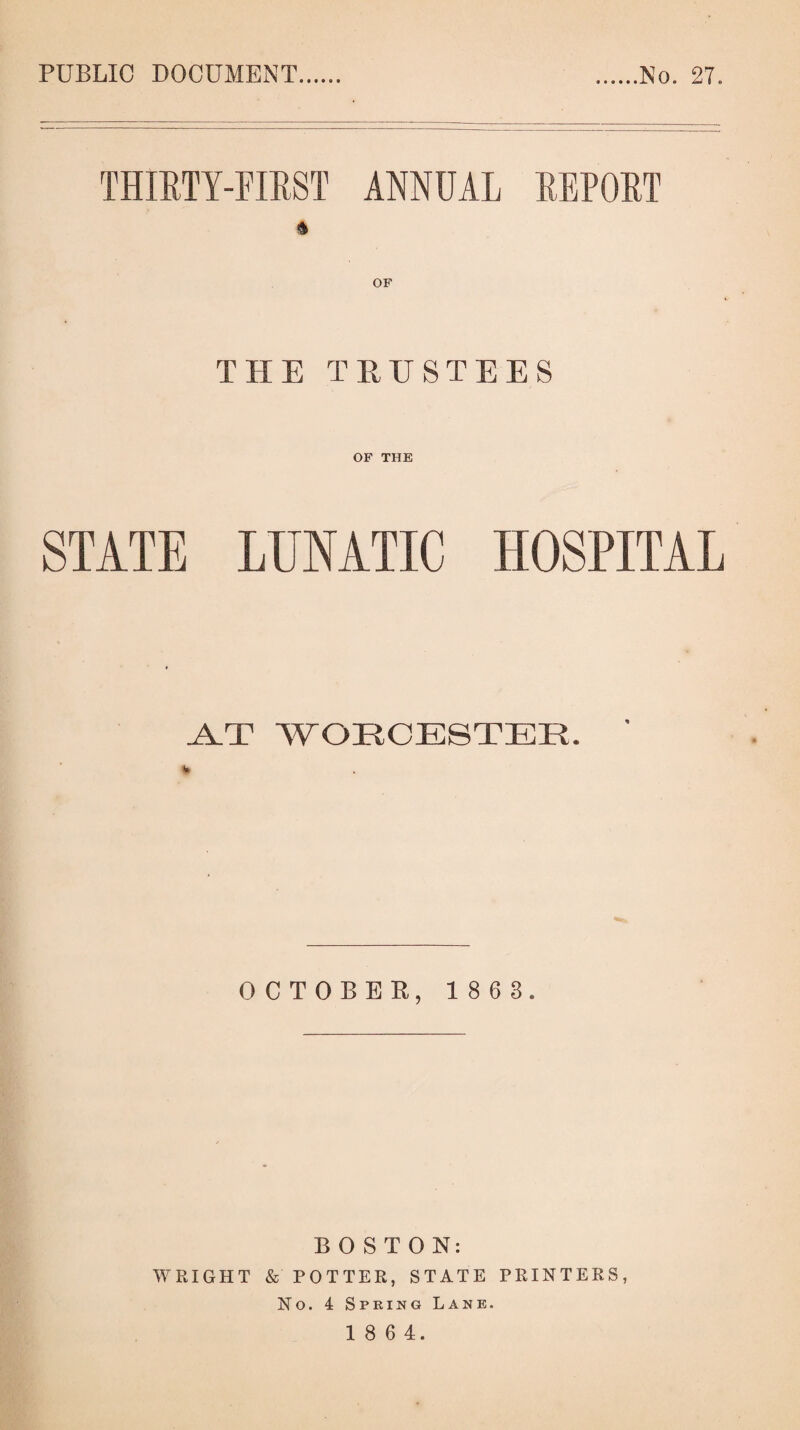 PUBLIC DOCUMENT No. 27. THIRTY-FIRST ANNUAL REPORT & OF THE TRUSTEES OF THE STATE LUNATIC HOSPITAL A.T WORCESTER. OCTOBER, 1 8 6 3. BOSTON: WRIGHT & POTTER, STATE PRINTERS, No. 4 Spring Lane.