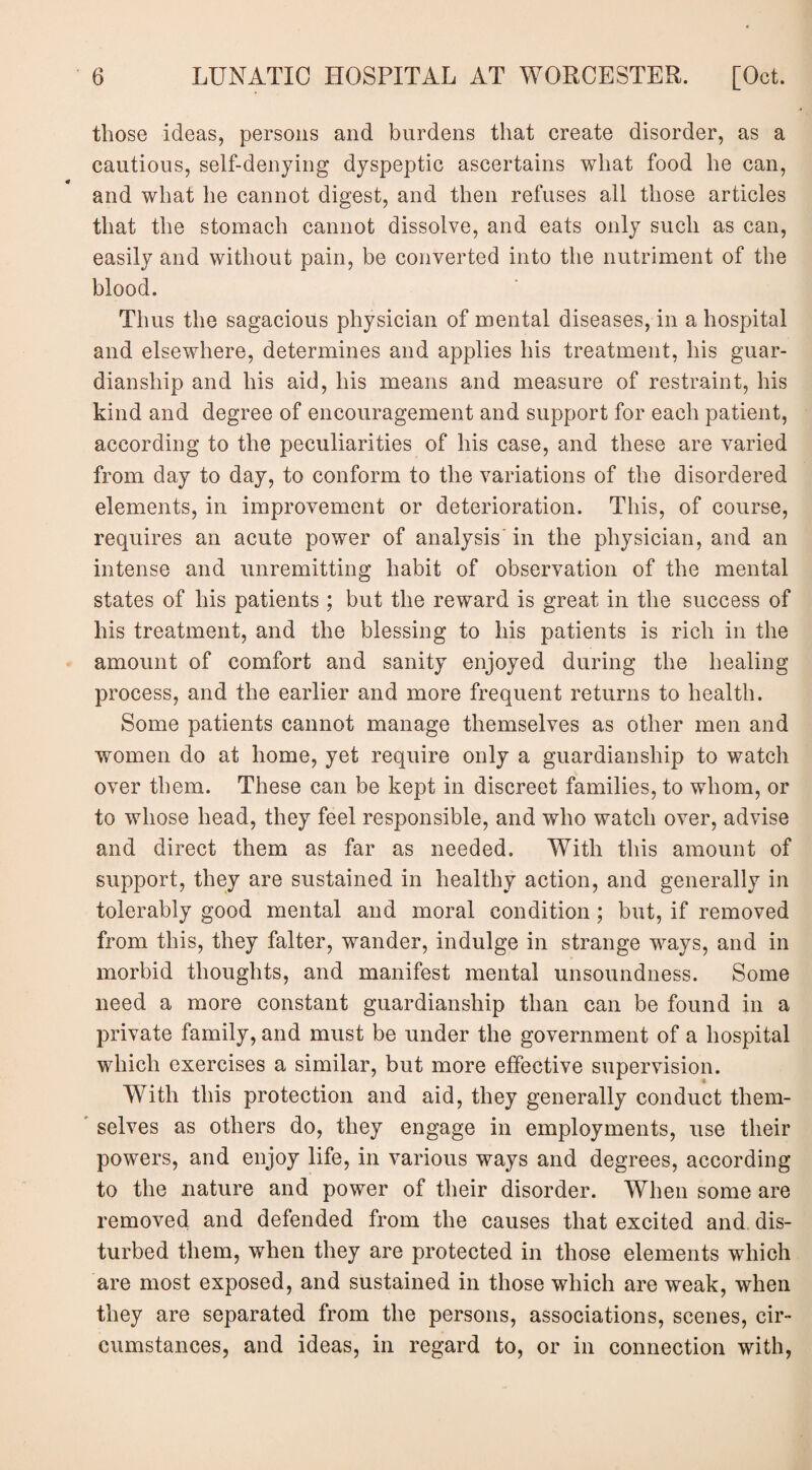 those ideas, persons and burdens that create disorder, as a cautious, self-denying dyspeptic ascertains what food he can, and what he cannot digest, and then refuses all those articles that the stomach cannot dissolve, and eats only such as can, easily and without pain, be converted into the nutriment of the blood. Thus the sagacious physician of mental diseases, in a hospital and elsewhere, determines and applies his treatment, his guar¬ dianship and his aid, his means and measure of restraint, his kind and degree of encouragement and support for each patient, according to the peculiarities of his case, and these are varied from day to day, to conform to the variations of the disordered elements, in improvement or deterioration. This, of course, requires an acute power of analysis'in the physician, and an intense and unremitting habit of observation of the mental states of his patients ; but the reward is great in the success of his treatment, and the blessing to his patients is rich in the amount of comfort and sanity enjoyed during the healing process, and the earlier and more frequent returns to health. Some patients cannot manage themselves as other men and women do at home, yet require only a guardianship to watch over them. These can be kept in discreet families, to whom, or to whose head, they feel responsible, and who watch over, advise and direct them as far as needed. With this amount of support, they are sustained in healthy action, and generally in tolerably good mental and moral condition ; but, if removed from this, they falter, wander, indulge in strange ways, and in morbid thoughts, and manifest mental unsoundness. Some need a more constant guardianship than can be found in a private family, and must be under the government of a hospital which exercises a similar, but more effective supervision. With this protection and aid, they generally conduct them¬ selves as others do, they engage in employments, use their powers, and enjoy life, in various ways and degrees, according to the nature and power of their disorder. When some are removed and defended from the causes that excited and dis¬ turbed them, when they are protected in those elements which are most exposed, and sustained in those which are weak, when they are separated from the persons, associations, scenes, cir¬ cumstances, and ideas, in regard to, or in connection with,