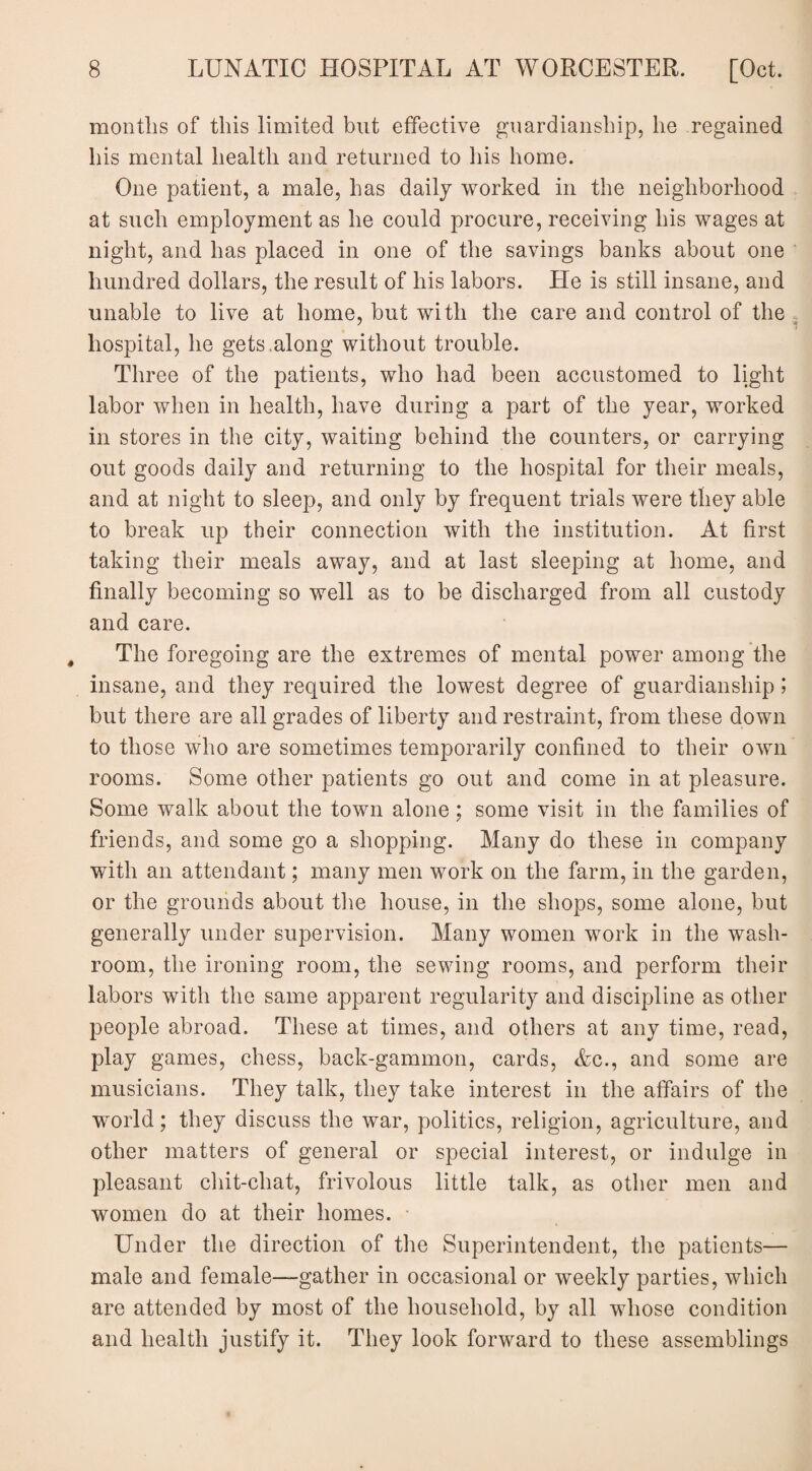 months of this limited but effective guardianship, he regained his mental health and returned to his home. One patient, a male, has daily worked in the neighborhood at such employment as he could procure, receiving his wages at night, and has placed in one of the savings banks about one hundred dollars, the result of his labors. He is still insane, and unable to live at home, but with the care and control of the hospital, he gets.along without trouble. Three of the patients, who had been accustomed to light labor when in health, have during a part of the year, worked in stores in the city, waiting behind the counters, or carrying out goods daily and returning to the hospital for their meals, and at night to sleep, and only by frequent trials were they able to break up their connection with the institution. At first taking their meals away, and at last sleeping at home, and finally becoming so well as to be discharged from all custody and care. The foregoing are the extremes of mental power among the insane, and they required the lowest degree of guardianship; but there are all grades of liberty and restraint, from these down to those who are sometimes temporarily confined to their own rooms. Some other patients go out and come in at pleasure. Some walk about the town alone; some visit in the families of friends, and some go a shopping. Many do these in company with an attendant; many men work on the farm, in the garden, or the grounds about the house, in the shops, some alone, but generally under supervision. Many women work in the wash¬ room, the ironing room, the sewing rooms, and perform their labors with the same apparent regularity and discipline as other people abroad. These at times, and others at any time, read, play games, chess, back-gammon, cards, Ac., and some are musicians. They talk, they take interest in the affairs of the world; they discuss the war, politics, religion, agriculture, and other matters of general or special interest, or indulge in pleasant chit-chat, frivolous little talk, as other men and women do at their homes. Under the direction of the Superintendent, the patients— male and female—gather in occasional or weekly parties, which are attended by most of the household, by all whose condition and health justify it. They look forward to these assemblings