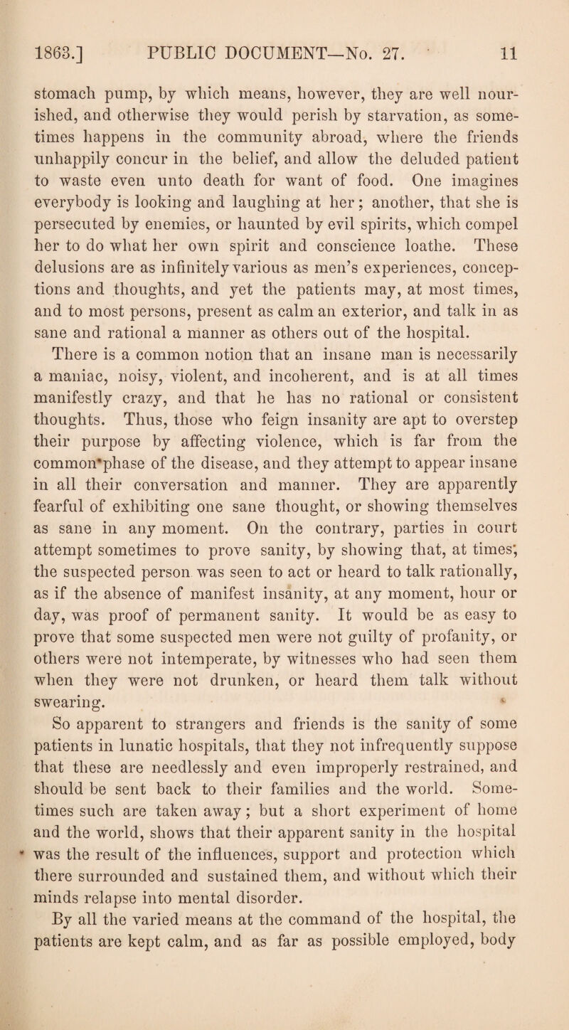 stomach pump, by which means, however, they are well nour¬ ished, and otherwise they would perish by starvation, as some¬ times happens in the community abroad, where the friends unhappily concur in the belief, and allow the deluded patient to waste even unto death for want of food. One imagines everybody is looking and laughing at her; another, that she is persecuted by enemies, or haunted by evil spirits, which compel her to do what her own spirit and conscience loathe. These delusions are as infinitely various as men’s experiences, concep¬ tions and thoughts, and yet the patients may, at most times, and to most persons, present as calm an exterior, and talk in as sane and rational a manner as others out of the hospital. There is a common notion that an insane man is necessarily a maniac, noisy, violent, and incoherent, and is at all times manifestly crazy, and that he has no rational or consistent thoughts. Thus, those who feign insanity are apt to overstep their purpose by affecting violence, which is far from the common’phase of the disease, and they attempt to appear insane in all their conversation and manner. They are apparently fearful of exhibiting one sane thought, or showing themselves as sane in any moment. On the contrary, parties in court attempt sometimes to prove sanity, by showing that, at times; the suspected person was seen to act or heard to talk rationally, as if the absence of manifest insanity, at any moment, hour or day, was proof of permanent sanity. It would be as easy to prove that some suspected men were not guilty of profanity, or others were not intemperate, by witnesses who had seen them when they were not drunken, or heard them talk without swearing. v So apparent to strangers and friends is the sanity of some patients in lunatic hospitals, that they not infrequently suppose that these are needlessly and even improperly restrained, and should be sent back to their families and the world. Some¬ times such are taken away; but a short experiment of home and the world, shows that their apparent sanity in the hospital * was the result of the influences, support and protection which there surrounded and sustained them, and without which their minds relapse into mental disorder. By all the varied means at the command of the hospital, the patients are kept calm, and as far as possible employed, body