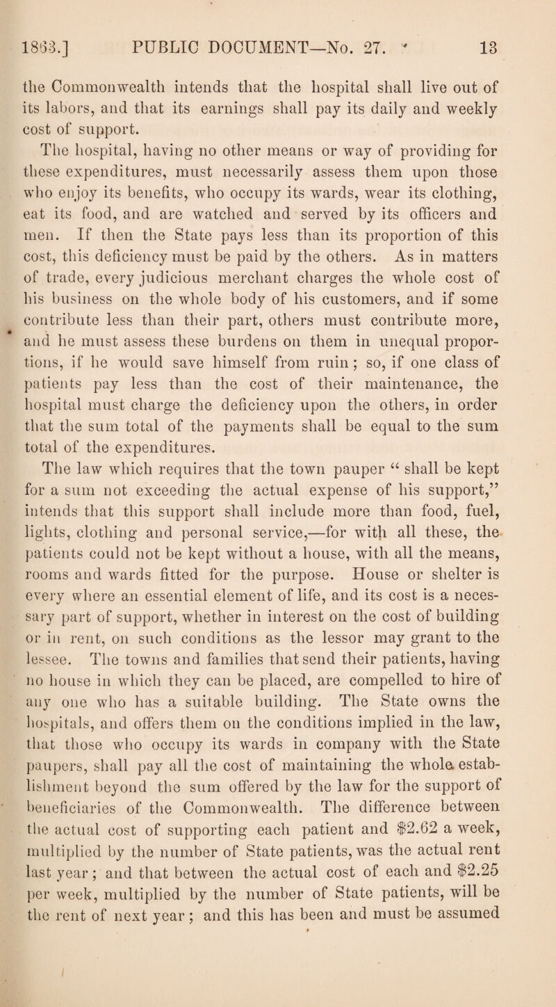 1863.] PUBLIC DOCUMENT—No. 27. ' 18 the Commonwealth intends that the hospital shall live out of its labors, and that its earnings shall pay its daily and weekly cost of support. The hospital, having no other means or way of providing for these expenditures, must necessarily assess them upon those who enjoy its benefits, who occupy its wards, wear its clothing, eat its food, and are watched and served by its officers and men. If then the State pays less than its proportion of this cost, this deficiency must be paid by the others. As in matters of trade, every judicious merchant charges the whole cost of his business on the whole body of his customers, and if some contribute less than their part, others must contribute more, and he must assess these burdens on them in unequal propor¬ tions, if he would save himself from ruin; so, if one class of patients pay less than the cost of their maintenance, the hospital must charge the deficiency upon the others, in order that the sum total of the payments shall be equal to the sum total of the expenditures. The law which requires that the town pauper “ shall be kept for a sum not exceeding the actual expense of his support,” intends that this support shall include more than food, fuel, lights, clothing and personal service,—for with all these, the patients could not be kept without a house, with all the means, rooms and wards fitted for the purpose. House or shelter is every where an essential element of life, and its cost is a neces¬ sary part of support, whether in interest on the cost of building or in rent, on such conditions as the lessor may grant to the lessee. The towns and families that send their patients, having no house in which they can be placed, are compelled to hire of any one who has a suitable building. The State owns the hospitals, and offers them on the conditions implied in the law, that those who occupy its wards in company with the State paupers, shall pay all the cost of maintaining the whole, estab¬ lishment beyond the sum offered by the law for the support of beneficiaries of the Commonwealth. The difference between the actual cost of supporting each patient and $2.62 a week, multiplied by the number of State patients, was the actual rent last year; and that between the actual cost of each and $2.25 per week, multiplied by the number of State patients, will be the rent of next year; and this has been and must be assumed