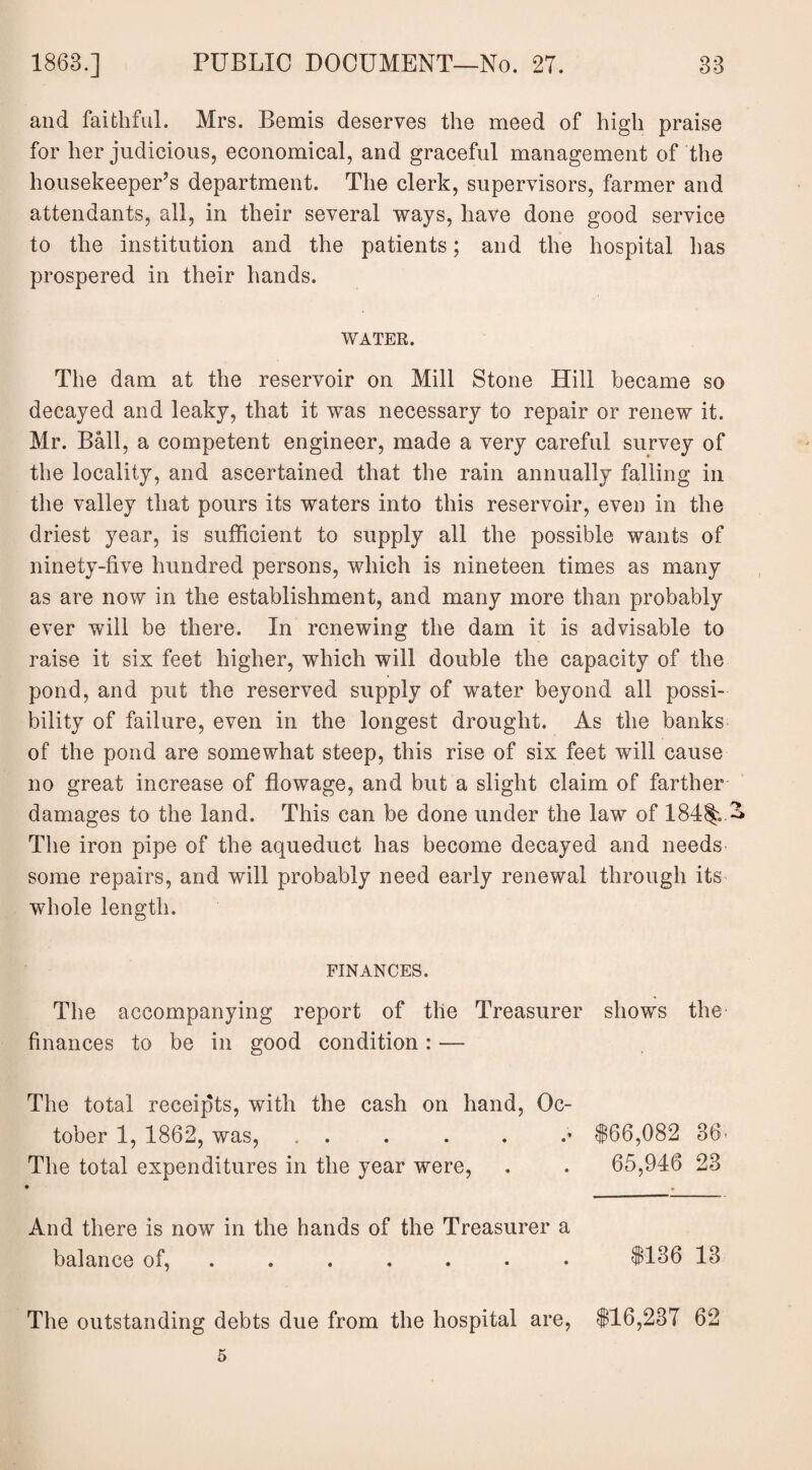 and faithful. Mrs. Bemis deserves the meed of high praise for her judicious, economical, and graceful management of the housekeeper’s department. The clerk, supervisors, farmer and attendants, all, in their several ways, have done good service to the institution and the patients; and the hospital lias prospered in their hands. WATER. The dam at the reservoir on Mill Stone Hill became so decayed and leaky, that it was necessary to repair or renew it. Mr. Ball, a competent engineer, made a very careful survey of the locality, and ascertained that the rain annually falling in the valley that pours its waters into this reservoir, even in the driest year, is sufficient to supply all the possible wants of ninety-five hundred persons, which is nineteen times as many as are now in the establishment, and many more than probably ever will be there. In renewing the dam it is advisable to raise it six feet higher, which will double the capacity of the pond, and put the reserved supply of water beyond all possi¬ bility of failure, even in the longest drought. As the banks of the pond are somewhat steep, this rise of six feet will cause no great increase of flowage, and but a slight claim of farther damages to the land. This can be done under the law of 184% A The iron pipe of the aqueduct has become decayed and needs some repairs, and will probably need early renewal through its whole length. FINANCES. The accompanying report of the Treasurer shows the finances to be in good condition: — The total receipts, with the cash on hand, Oc¬ tober 1, 1862, was, . . . . . .* $66,082 86> The total expenditures in the year were, . . 65,946 23 • . And there is now in the hands of the Treasurer a balance of, ...... $136 18 The outstanding debts due from the hospital are, $16,237 62 5
