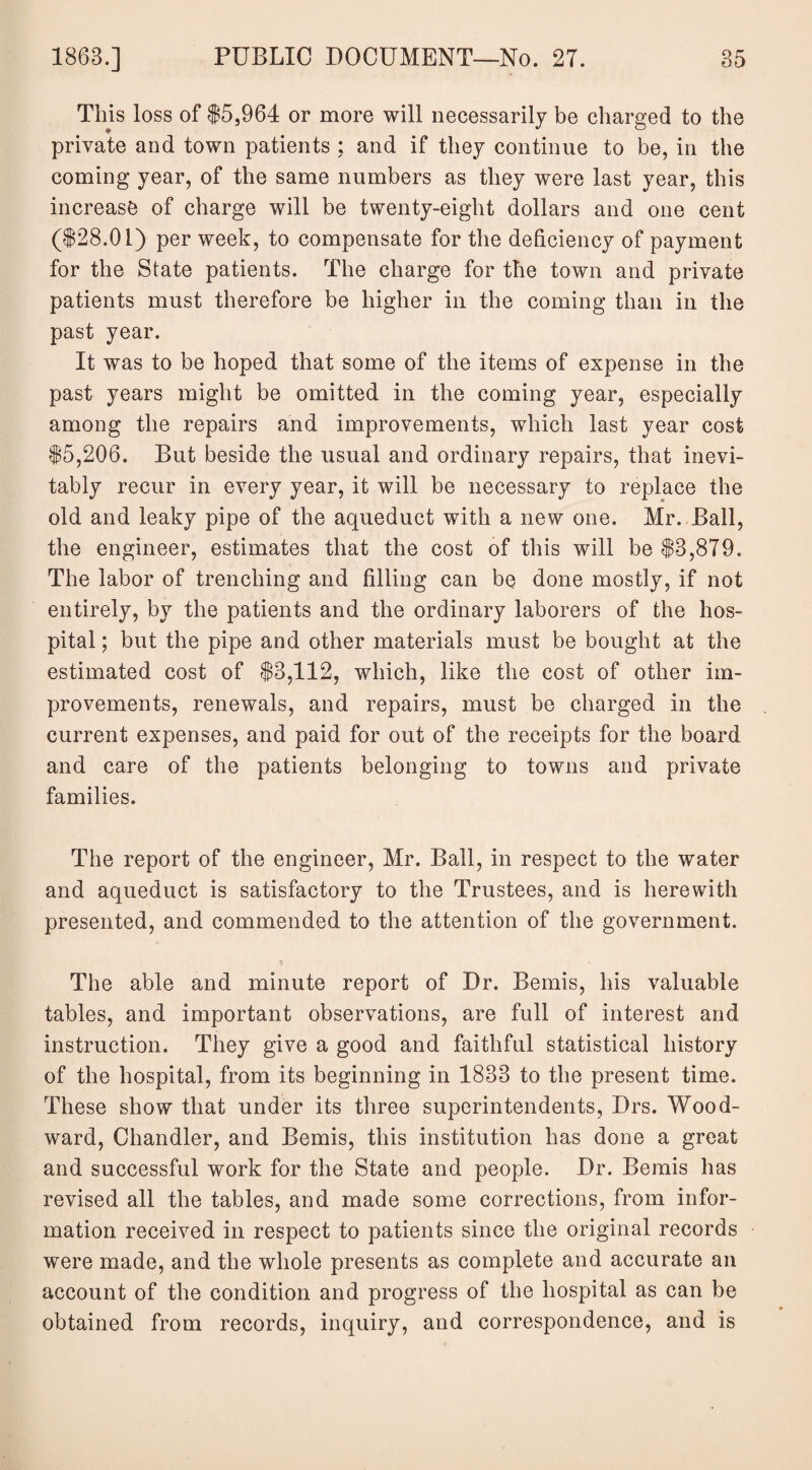 This loss of $5,964 or more will necessarily be charged to the private and town patients ; and if they continue to be, in the coming year, of the same numbers as they were last year, this increase of charge will be twenty-eight dollars and one cent ($28.01) per week, to compensate for the deficiency of payment for the State patients. The charge for the town and private patients must therefore be higher in the coming than in the past year. It was to be hoped that some of the items of expense in the past years might be omitted in the coming year, especially among the repairs and improvements, which last year cost $5,206. But beside the usual and ordinary repairs, that inevi¬ tably recur in every year, it will be necessary to replace the old and leaky pipe of the aqueduct with a new one. Mr. Ball, the engineer, estimates that the cost of this will be $3,879. The labor of trenching and filling can be done mostly, if not entirely, by the patients and the ordinary laborers of the hos¬ pital ; but the pipe and other materials must be bought at the estimated cost of $3,112, which, like the cost of other im¬ provements, renewals, and repairs, must be charged in the current expenses, and paid for out of the receipts for the board and care of the patients belonging to towns and private families. The report of the engineer, Mr. Ball, in respect to the water and aqueduct is satisfactory to the Trustees, and is herewith presented, and commended to the attention of the government. The able and minute report of Dr. Bemis, his valuable tables, and important observations, are full of interest and instruction. They give a good and faithful statistical history of the hospital, from its beginning in 1833 to the present time. These show that under its three superintendents, Drs. Wood¬ ward, Chandler, and Bemis, this institution has done a great and successful work for the State and people. Dr. Bemis has revised all the tables, and made some corrections, from infor¬ mation received in respect to patients since the original records were made, and the whole presents as complete and accurate an account of the condition and progress of the hospital as can be obtained from records, inquiry, and correspondence, and is