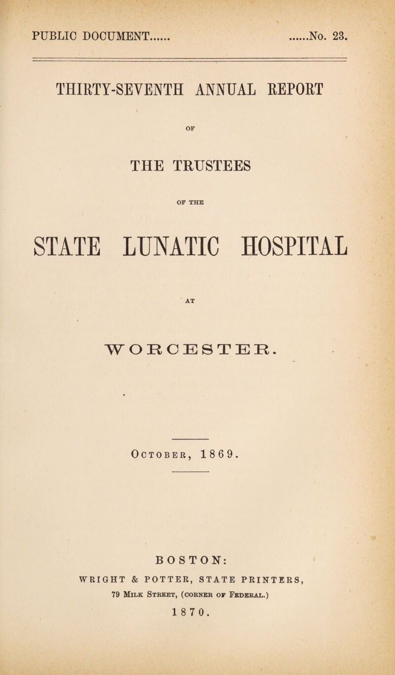 PUBLIC DOCUMENT No. 28. THIRTY-SEVENTH ANNUAL REPORT THE TRUSTEES OF THE STATE LUNATIC HOSPITAL WORCESTER. October, 1869. BOSTON: WRIGHT & POTTER, STATE PRINTERS, 79 Milk Street, (corner of Federal.)