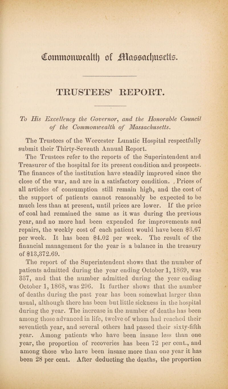 Commontocaltl) of iRassadjitsctts. TRUSTEES’ REPORT. To His Excellency the Governor, and the Honorable Council of the Commonwealth of Massachusetts. The Trustees of the Worcester Lunatic Hospital respectfully submit their Thirty-Seventh Annual Report. The Trustees refer to the reports of the Superintendent and Treasurer of the hospital for its present condition and prospects. The finances of the institution have steadily improved since the close of the war, and are in a satisfactory condition. , Prices of all articles of consumption still remain high, and the cost of the support of patients cannot reasonably be expected to be much less than at present, until prices are lower. If the price of coal had remained the same as it was during the previous year, and no more had been expended for improvements and repairs, the weekly cost of each patient would have been $8.67 per week. It has been $4.02 per week. The result of the financial management for the year is a balance in the treasury of $18,872.69. The report of the Superintendent shows that the number of patients admitted during the year ending October 1, 1869, was 887, and that the number admitted during the year ending October 1, 1868, was 296. It further shows that the number of deaths during the past year has been somewhat larger than usual, although there has been but little sickness in the hospital during the year. The increase in the number of deaths has been among those advanced in life, twelve of whom had reached their seventieth year, and several others had passed their sixty-fifth year. Among patients who have been insane less than one year, the proportion of recoveries has been 72 per cent., and among those who have been insane more than one year it has been 28 per cent. After deducting the deaths, the proportion