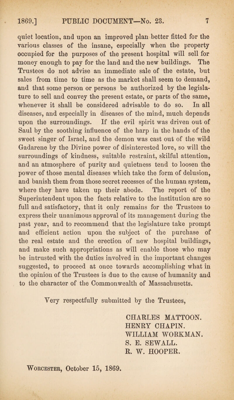 quiet location, and upon an improved plan better fitted for the various classes of the insane, especially when the property occupied for the purposes of the present hospital will sell for money enough to pay for the land and the new buildings. The Trustees do not advise an immediate sale of the estate, but sales from time to time as the market shall seem to demand, and that some person or persons be authorized by the legisla¬ ture to sell and convey the present estate, or parts of the same, whenever it shall be considered advisable to do so. In all diseases, and especially in diseases of the mind, much depends upon the surroundings. If the evil spirit was driven out of Saul by the soothing influence of the harp in the hands of the sweet singer of Israel, and the demon was cast out of the wild Gadarene by the Divine power of disinterested love, so will the surroundings of kindness, suitable restraint, skilful attention, and an atmosphere of purity and quietness tend to loosen the power of those mental diseases which take the form of delusion, and banish them from those secret recesses of the human system, where they have taken up their abode. The report of the Superintendent upon the facts relative to the institution are so full and satisfactory, that it only remains for the Trustees to express their unanimous approval of its management during the past year, and to recommend that the legislature take prompt and efficient action upon the subject of the purchase of the real estate and the erection of new hospital buildings, and make such appropriations as will enable those who may be intrusted with the duties involved in the important changes suggested, to proceed at once towards accomplishing what in the opinion of the Trustees is due to the cause of humanity and to the character of the Commonwealth of Massachusetts. Very respectfully submitted by the Trustees, CHARLES MATTOON. HENRY CHAPIN. WILLIAM WORKMAN. S. E. SEWALL. R. W. HOOPER. Worcester, October 15, 1869.