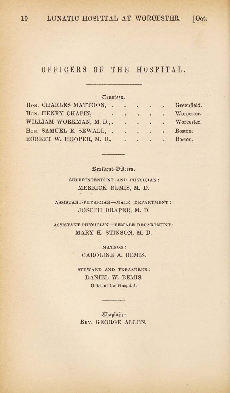 OFFICERS OF THE HOSPITAL. trustees Hon. CHARLES MATTOON, . Hon. HENRY CHAPIN, . Greenfield. Worcester. Worcester. Boston. WILLIAM WORKMAN, M. D.,. Hon. SAMUEL E. SEWALL, . ROBERT W. HOOPER, M. D., Boston. EmtjenL^fScers. SUPERINTENDENT AND PHYSICIAN: MERRICK BEMIS, M. D. ASSISTANT-PHYSICIAN—MALE DEPARTMENT : JOSEPH DRAPER, M. D. ASSISTANT-PHYSICIAN—FEMALE DEPARTMENT : MARY H. STINSON, M. D. MATRON: CAROLINE A. BEMIS. STEWARD AND TREASURER : DANIEL W. BEMIS. Office at the Hospital. ®fjaplattt: Rev. GEORGE ALLEN.