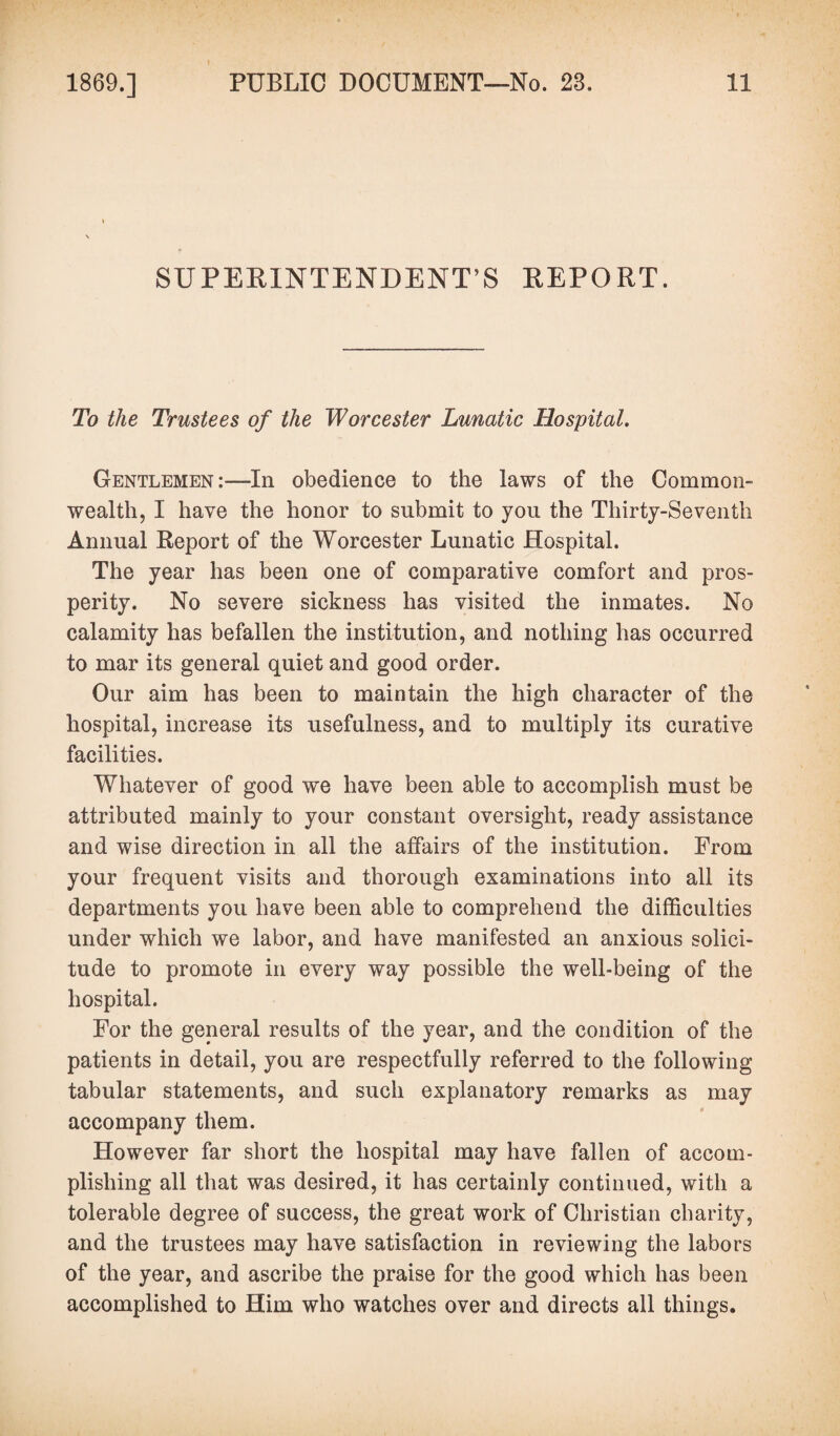 SUPERINTENDENT’S REPORT. To the Trustees of the Worcester Lunatic Hospital. Gentlemen :•—In obedience to the laws of the Common¬ wealth, I have the honor to submit to you the Thirty-Seventh Annual Report of the Worcester Lunatic Hospital. The year has been one of comparative comfort and pros¬ perity. No severe sickness has visited the inmates. No calamity has befallen the institution, and nothing has occurred to mar its general quiet and good order. Our aim has been to maintain the high character of the hospital, increase its usefulness, and to multiply its curative facilities. Whatever of good we have been able to accomplish must be attributed mainly to your constant oversight, ready assistance and wise direction in all the affairs of the institution. From your frequent visits and thorough examinations into all its departments you have been able to comprehend the difficulties under which we labor, and have manifested an anxious solici¬ tude to promote in every way possible the well-being of the hospital. For the general results of the year, and the condition of the patients in detail, you are respectfully referred to the following tabular statements, and such explanatory remarks as may accompany them. However far short the hospital may have fallen of accom¬ plishing all that was desired, it has certainly continued, with a tolerable degree of success, the great work of Christian charity, and the trustees may have satisfaction in reviewing the labors of the year, and ascribe the praise for the good which has been accomplished to Him who watches over and directs all things.