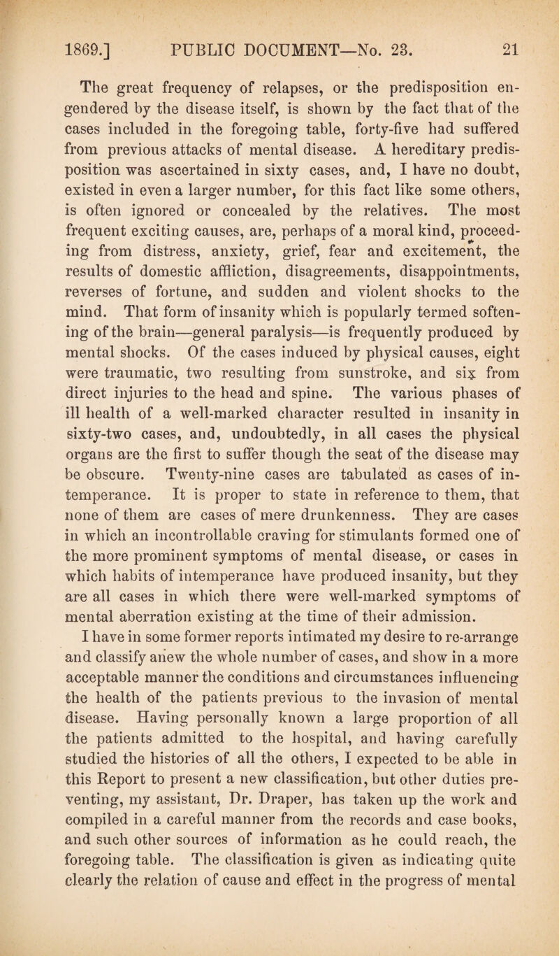 The great frequency of relapses, or the predisposition en¬ gendered by the disease itself, is shown by the fact that of the cases included in the foregoing table, forty-five had suffered from previous attacks of mental disease. A hereditary predis¬ position was ascertained in sixty cases, and, I have no doubt, existed in even a larger number, for this fact like some others, is often ignored or concealed by the relatives. The most frequent exciting causes, are, perhaps of a moral kind, proceed- ing from distress, anxiety, grief, fear and excitement, the results of domestic affliction, disagreements, disappointments, reverses of fortune, and sudden and violent shocks to the mind. That form of insanity which is popularly termed soften¬ ing of the brain—general paralysis—-is frequently produced by mental shocks. Of the cases induced by physical causes, eight were traumatic, two resulting from sunstroke, and si? from direct injuries to the head and spine. The various phases of ill health of a well-marked character resulted in insanity in sixty-two cases, and, undoubtedly, in all cases the physical organs are the first to suffer though the seat of the disease may be obscure. Twenty-nine cases are tabulated as cases of in¬ temperance. It is proper to state in reference to them, that none of them are cases of mere drunkenness. They are cases in which an incontrollable craving for stimulants formed one of the more prominent symptoms of mental disease, or cases in which habits of intemperance have produced insanity, but they are all cases in which there were well-marked symptoms of mental aberration existing at the time of their admission. I have in some former reports intimated my desire to re-arrange and classify anew the whole number of cases, and show in a more acceptable manner the conditions and circumstances influencing the health of the patients previous to the invasion of mental disease. Having personally known a large proportion of all the patients admitted to the hospital, and having carefully studied the histories of all the others, I expected to be able in this Report to present a new classification, but other duties pre¬ venting, my assistant, Dr. Draper, has taken up the work and compiled in a careful manner from the records and case books, and such other sources of information as he could reach, the foregoing table. The classification is given as indicating quite clearly the relation of cause and effect in the progress of mental