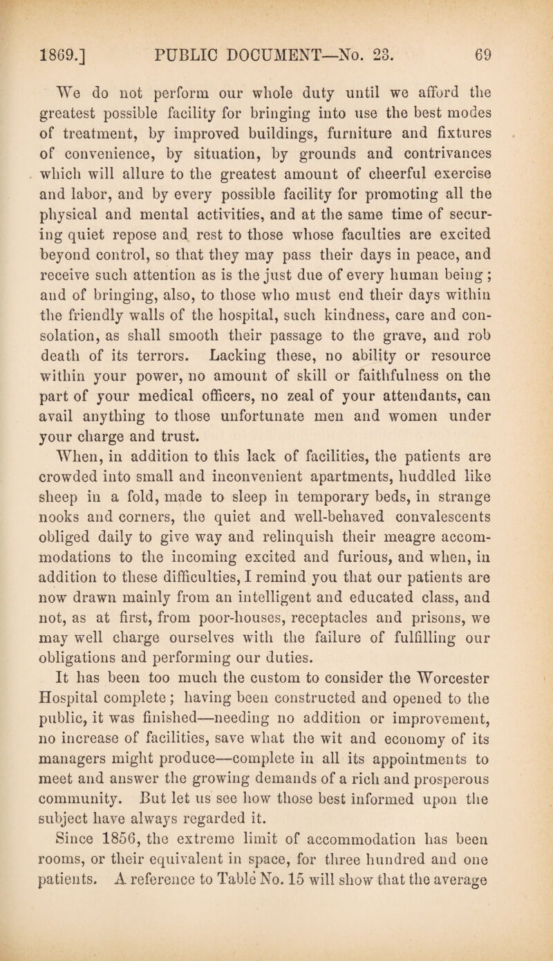 We do not perform our whole duty until we afford the greatest possible facility for bringing into use the best modes of treatment, by improved buildings, furniture and fixtures of convenience, by situation, by grounds and contrivances which will allure to the greatest amount of cheerful exercise and labor, and by every possible facility for promoting all the physical and mental activities, and at the same time of secur¬ ing quiet repose and rest to those whose faculties are excited beyond control, so that they may pass their days in peace, and receive such attention as is the just due of every human being ; and of bringing, also, to those who must end their days within the friendly walls of the hospital, such kindness, care and con¬ solation, as shall smooth their passage to the grave, and rob death of its terrors. Lacking these, no ability or resource within your power, no amount of skill or faithfulness on the part of your medical officers, no zeal of your attendants, can avail anything to those unfortunate men and women under your charge and trust. When, in addition to this lack of facilities, the patients are crowded into small and inconvenient apartments, huddled like sheep in a fold, made to sleep in temporary beds, in strange nooks and corners, the quiet and well-behaved convalescents obliged daily to give way and relinquish their meagre accom¬ modations to the incoming excited and furious, and when, in addition to these difficulties, I remind you that our patients are now drawn mainly from an intelligent and educated class, and not, as at first, from poor-houses, receptacles and prisons, we may well charge ourselves with the failure of fulfilling our obligations and performing our duties. It has been too much the custom to consider the Worcester Hospital complete; having been constructed and opened to the public, it was finished—needing no addition or improvement, no increase of facilities, save what the wit and economy of its managers might produce—complete in all its appointments to meet and answer the growing demands of a rich and prosperous community. But let us see how those best informed upon the subject have always regarded it. Since 1856, the extreme limit of accommodation has been rooms, or their equivalent in space, for three hundred and one patients. A reference to Table No. 15 will show that the average