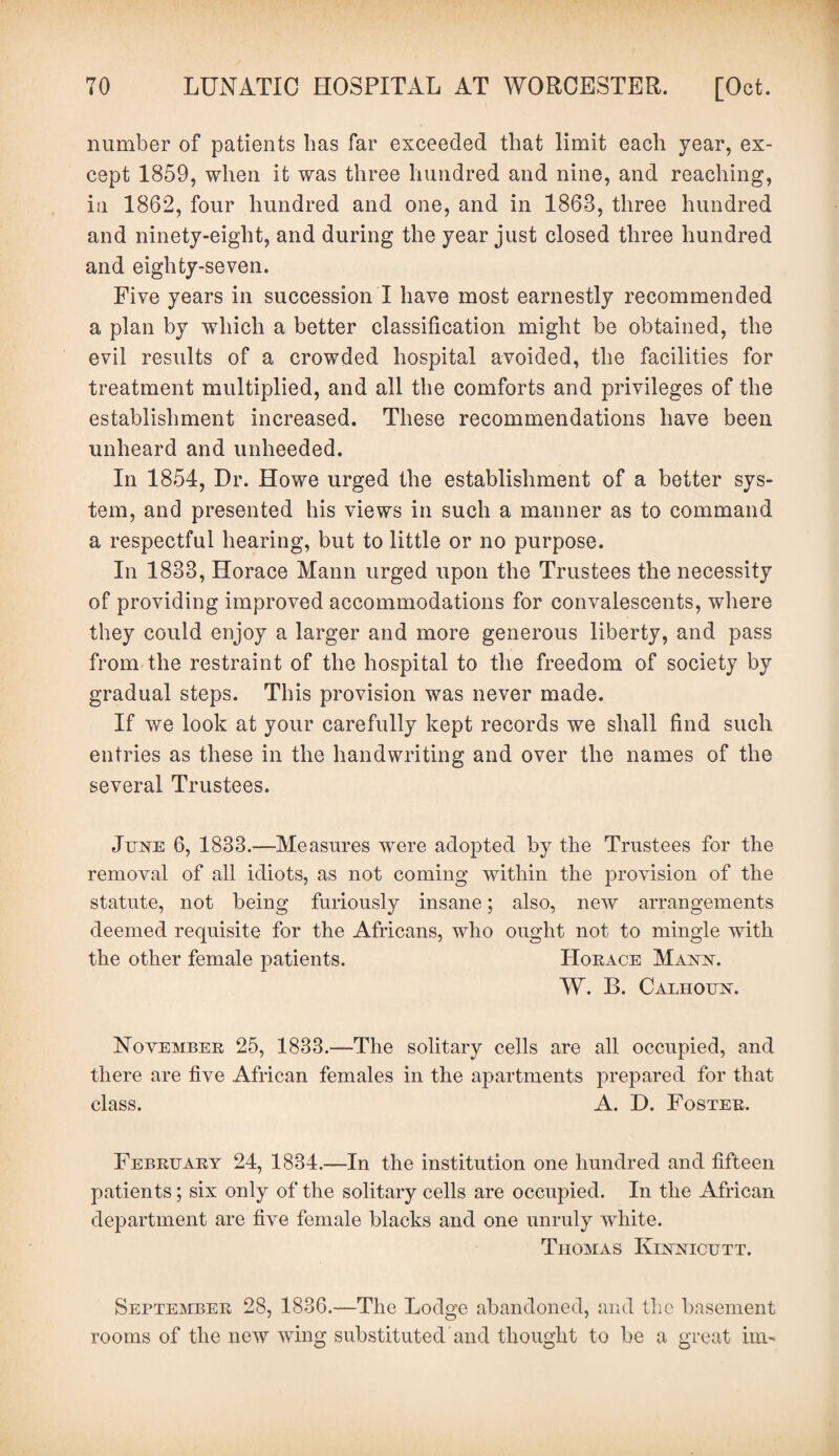 number of patients has far exceeded that limit each year, ex¬ cept 1859, when it was three hundred and nine, and reaching, in 1862, four hundred and one, and in 1868, three hundred and ninety-eight, and during the year just closed three hundred and eighty-seven. Five years in succession I have most earnestly recommended a plan by which a better classification might be obtained, the evil results of a crowded hospital avoided, the facilities for treatment multiplied, and all the comforts and privileges of the establishment increased. These recommendations have been unheard and unheeded. In 1854, Dr. Howe urged the establishment of a better sys¬ tem, and presented his views in such a manner as to command a respectful hearing, but to little or no purpose. In 1883, Horace Mann urged upon the Trustees the necessity of providing improved accommodations for convalescents, where they could enjoy a larger and more generous liberty, and pass from the restraint of the hospital to the freedom of society by gradual steps. This provision was never made. If we look at your carefully kept records we shall find such entries as these in the handwriting and over the names of the several Trustees. June 6, 1833.—Measures were adopted by the Trustees for the removal of all idiots, as not coming within the provision of the statute, not being furiously insane; also, new arrangements deemed requisite for the Africans, who ought not to mingle with the other female patients. Horace Mann. W. B. Calhoun. November 25, 1833.—The solitary cells are all occupied, and there are five African females in the apartments prepared for that class. A. D. Foster. February 24, 1834.—In the institution one hundred and fifteen patients; six only of the solitary cells are occupied. In the African department are five female blacks and one unruly white. Thomas Kinnicutt. September 28, 1836.—The Lodge abandoned, and the basement rooms of the new wing substituted and thought to be a great ini-