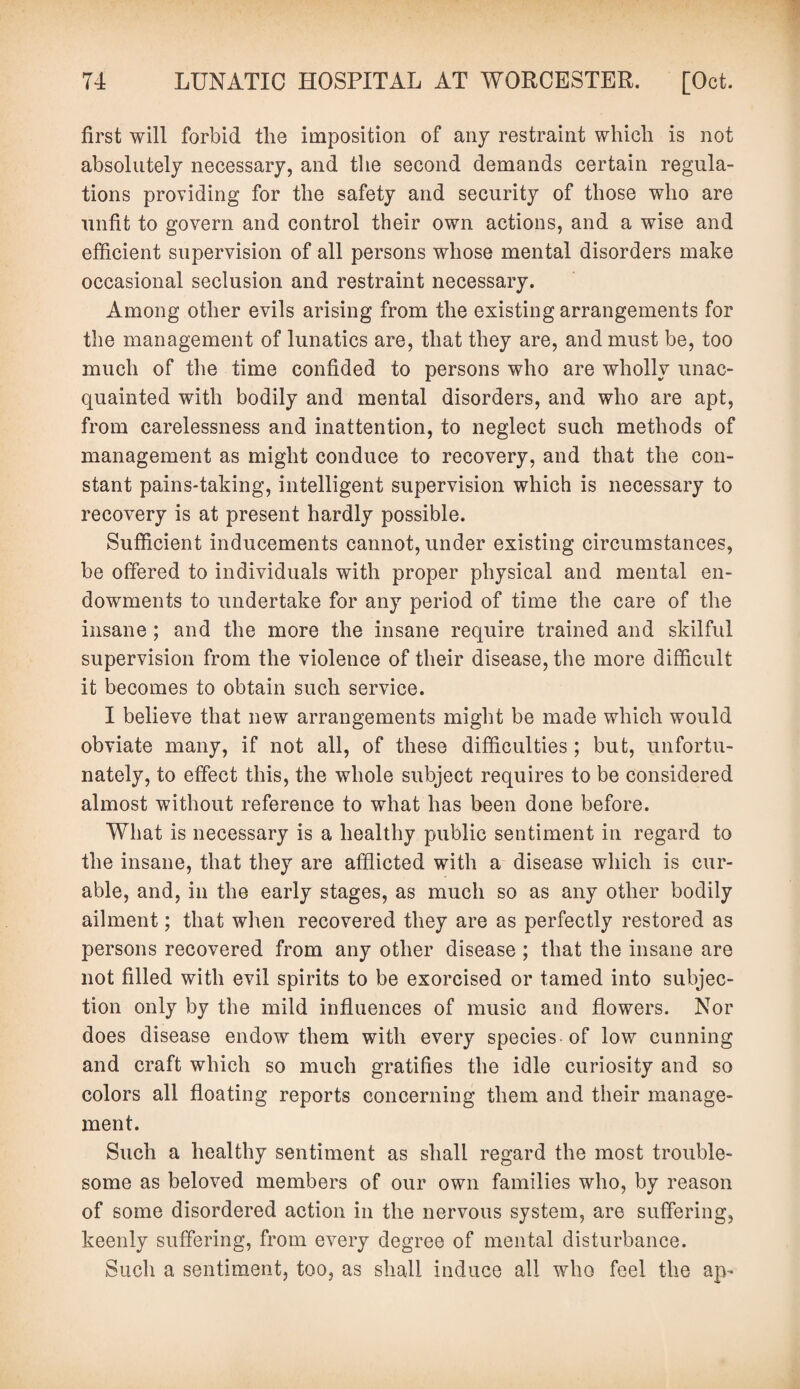 first will forbid the imposition of any restraint which is not absolutely necessary, and the second demands certain regula¬ tions providing for the safety and security of those who are unfit to govern and control their own actions, and a wise and efficient supervision of all persons whose mental disorders make occasional seclusion and restraint necessary. Among other evils arising from the existing arrangements for the management of lunatics are, that they are, and must be, too much of the time confided to persons who are wholly unac¬ quainted with bodily and mental disorders, and who are apt, from carelessness and inattention, to neglect such methods of management as might conduce to recovery, and that the con¬ stant pains-taking, intelligent supervision which is necessary to recovery is at present hardly possible. Sufficient inducements cannot, under existing circumstances, be offered to individuals with proper physical and mental en¬ dowments to undertake for any period of time the care of the insane ; and the more the insane require trained and skilful supervision from the violence of their disease, the more difficult it becomes to obtain such service. I believe that new arrangements might be made which would obviate many, if not all, of these difficulties ; but, unfortu¬ nately, to effect this, the whole subject requires to be considered almost without reference to what has been done before. What is necessary is a healthy public sentiment in regard to the insane, that they are afflicted with a disease which is cur¬ able, and, in the early stages, as much so as any other bodily ailment; that when recovered they are as perfectly restored as persons recovered from any other disease ; that the insane are not filled with evil spirits to be exorcised or tamed into subjec¬ tion only by the mild influences of music and flowers. Nor does disease endow them with every species of low cunning and craft which so much gratifies the idle curiosity and so colors all floating reports concerning them and their manage¬ ment. Such a healthy sentiment as shall regard the most trouble¬ some as beloved members of our own families who, by reason of some disordered action in the nervous system, are suffering, keenly suffering, from every degree of mental disturbance. Such a sentiment, too, as shall induce all who feel the ap-