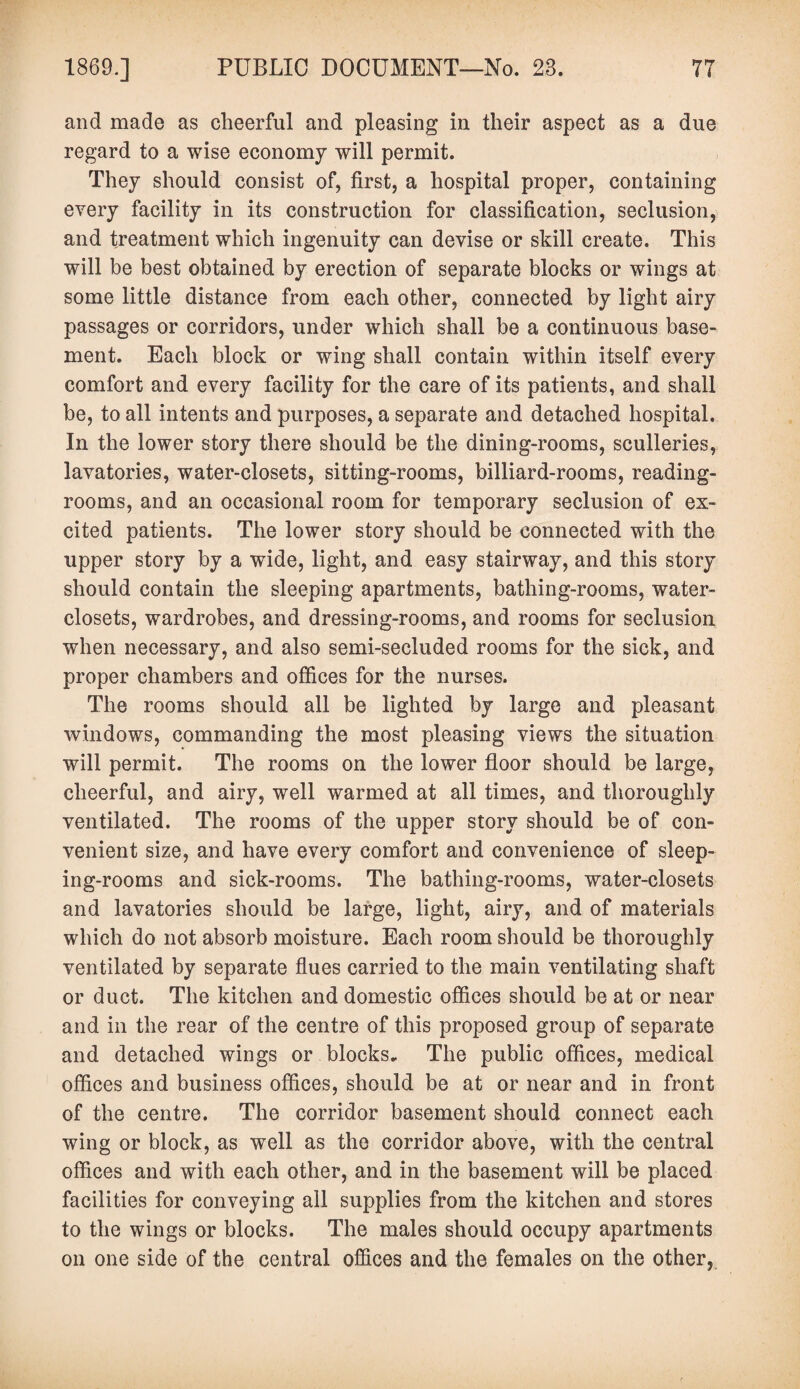 and made as cheerful and pleasing in their aspect as a due regard to a wise economy will permit. They should consist of, first, a hospital proper, containing every facility in its construction for classification, seclusion, and treatment which ingenuity can devise or skill create. This will be best obtained by erection of separate blocks or wings at some little distance from each other, connected by light airy passages or corridors, under which shall be a continuous base¬ ment. Each block or wing shall contain within itself every comfort and every facility for the care of its patients, and shall be, to all intents and purposes, a separate and detached hospital. In the lower story there should be the dining-rooms, sculleries, lavatories, water-closets, sitting-rooms, billiard-rooms, reading- rooms, and an occasional room for temporary seclusion of ex¬ cited patients. The lower story should be connected with the upper story by a wide, light, and easy stairway, and this story should contain the sleeping apartments, bathing-rooms, water- closets, wardrobes, and dressing-rooms, and rooms for seclusion when necessary, and also semi-secluded rooms for the sick, and proper chambers and offices for the nurses. The rooms should all be lighted by large and pleasant windows, commanding the most pleasing views the situation will permit. The rooms on the lower floor should be large, cheerful, and airy, well warmed at all times, and thoroughly ventilated. The rooms of the upper story should be of con¬ venient size, and have every comfort and convenience of sleep¬ ing-rooms and sick-rooms. The bathing-rooms, water-closets and lavatories should be large, light, airy, and of materials which do not absorb moisture. Each room should be thoroughly ventilated by separate flues carried to the main ventilating shaft or duct. The kitchen and domestic offices should be at or near and in the rear of the centre of this proposed group of separate and detached wings or blocks. The public offices, medical offices and business offices, should be at or near and in front of the centre. The corridor basement should connect each wing or block, as well as the corridor above, with the central offices and with each other, and in the basement will be placed facilities for conveying all supplies from the kitchen and stores to the wings or blocks. The males should occupy apartments on one side of the central offices and the females on the other,