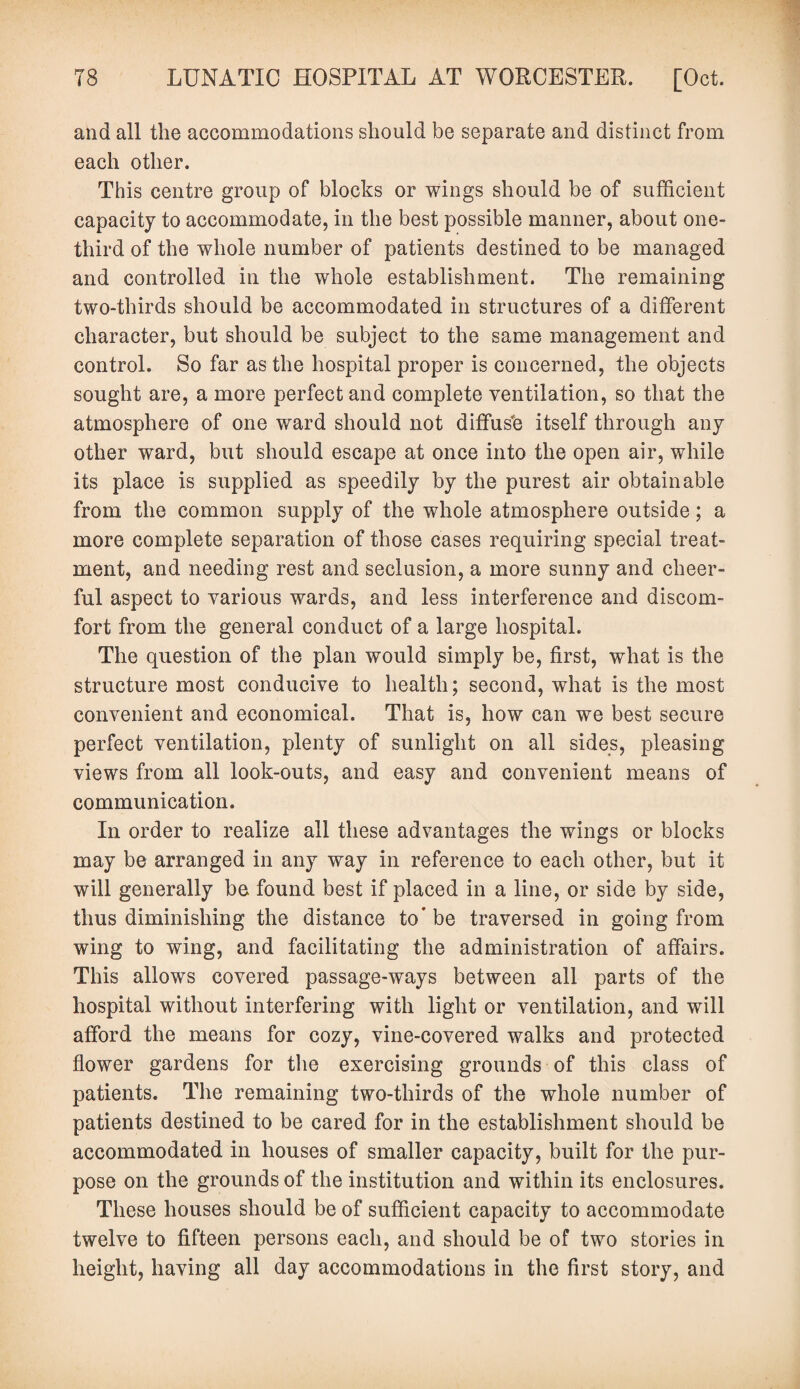 and all the accommodations should be separate and distinct from each other. This centre group of blocks or wings should be of sufficient capacity to accommodate, in the best possible manner, about one- third of the whole number of patients destined to be managed and controlled in the whole establishment. The remaining two-thirds should be accommodated in structures of a different character, but should be subject to the same management and control. So far as the hospital proper is concerned, the objects sought are, a more perfect and complete ventilation, so that the atmosphere of one ward should not diffus'd itself through any other ward, but should escape at once into the open air, while its place is supplied as speedily by the purest air obtainable from the common supply of the whole atmosphere outside; a more complete separation of those cases requiring special treat¬ ment, and needing rest and seclusion, a more sunny and cheer¬ ful aspect to various wards, and less interference and discom¬ fort from the general conduct of a large hospital. The question of the plan would simply be, first, what is the structure most conducive to health; second, what is the most convenient and economical. That is, how can we best secure perfect ventilation, plenty of sunlight on all sides, pleasing views from all look-outs, and easy and convenient means of communication. In order to realize all these advantages the wings or blocks may be arranged in any way in reference to each other, but it will generally be found best if placed in a line, or side by side, thus diminishing the distance to* be traversed in going from wing to wing, and facilitating the administration of affairs. This allows covered passage-ways between all parts of the hospital without interfering with light or ventilation, and will afford the means for cozy, vine-covered walks and protected flower gardens for the exercising grounds of this class of patients. The remaining two-thirds of the whole number of patients destined to be cared for in the establishment should be accommodated in houses of smaller capacity, built for the pur¬ pose on the grounds of the institution and within its enclosures. These houses should be of sufficient capacity to accommodate twelve to fifteen persons each, and should be of two stories in height, having all day accommodations in the first story, and