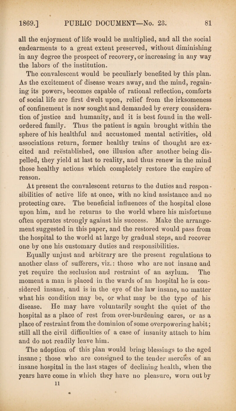 all the enjoyment of life would be multiplied, and all the social endearments to a great extent preserved, without diminishing in any degree the prospect of recovery, or increasing in any way the labors of the institution. The convalescent would be peculiarly benefited by this plan. As the excitement of disease wears away, and the mind, regain¬ ing its powers, becomes capable of rational reflection, comforts of social life are first dwelt upon, relief from the irksomeness of confinement is now sought and demanded by every considera¬ tion of justice and humanity, and it is best found in the well- ordered family. Thus the patient is again brought within the sphere of his healthful and accustomed mental activities, old associations return, former healthy trains of thought are ex¬ cited and reestablished, one illusion after another being dis¬ pelled, they yield at last to reality, and thus renew in the mind those healthy actions which completely restore the empire of reason. At present the convalescent returns to the duties and respon - sibilities of active life at once, with no kind assistance and no protecting care. The beneficial influences of the hospital close upon him, and he returns to the world where his misfortune often operates strongly against his success. Make the arrange¬ ment suggested in this paper, and the restored would pass from the hospital to the world at large by gradual steps, and recover one by one his customary duties and responsibilities. Equally unjust and arbitrary are the present regulations to another class of sufferers, viz.: those who are not insane and yet require the seclusion and restraint of an asylum. The moment a man is placed in the wards of an hospital he is con¬ sidered insane, and is in the eye of the law insane, no matter what his condition may be, or what may be the type of his disease. He may have voluntarily sought the quiet of the hospital as a place of rest from over-burdening cares, or as a place of restraint from the dominion of some overpowering habit; still all the civil difficulties of a case of insanity attach to him and do not readily leave him. The adoption of this plan would bring blessings to the aged insane ; those who are consigned to the tender mercies of an insane hospital in the last stages of declining health, when the years have come in which they have no pleasure, worn out by li