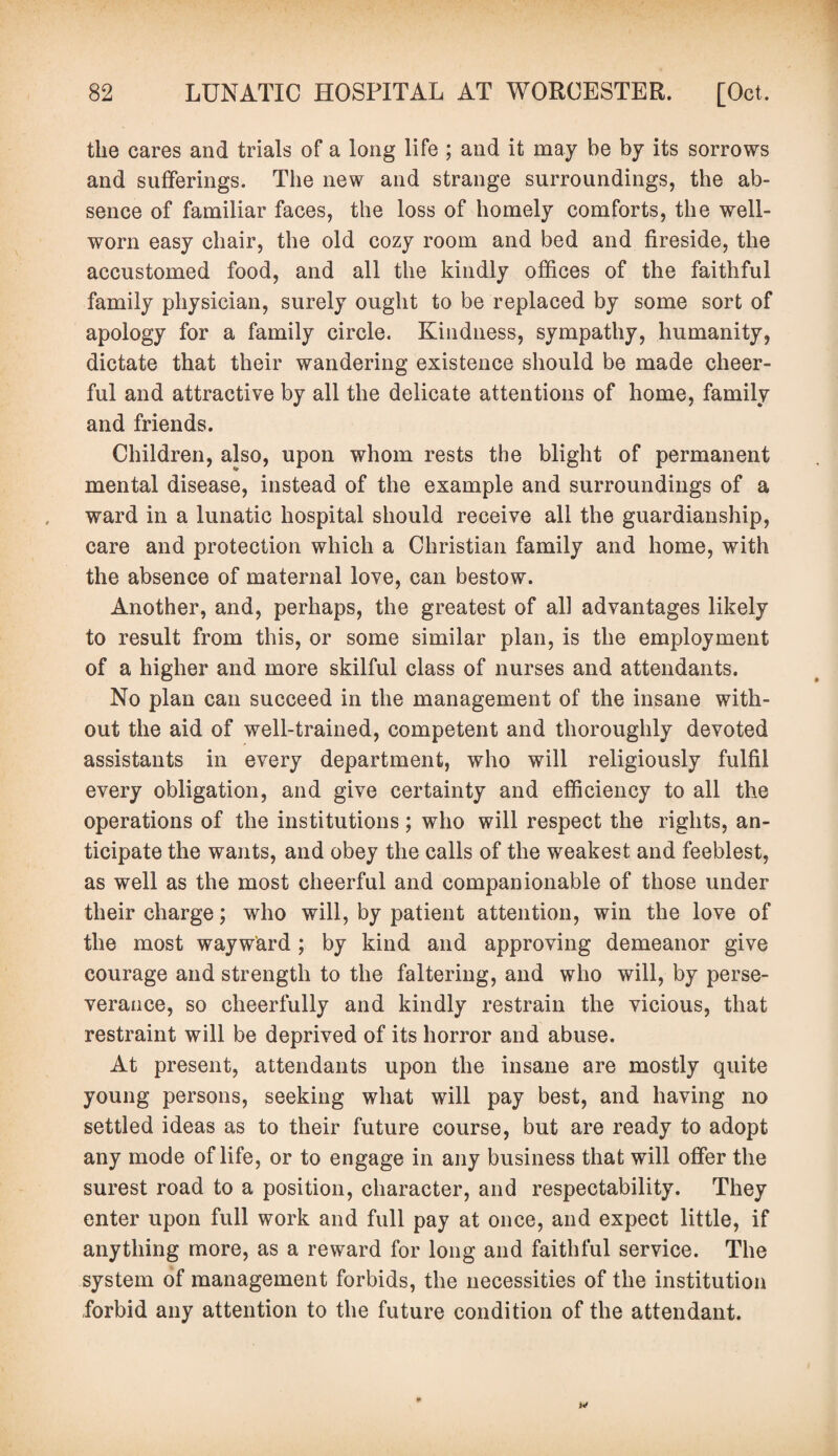 tlie cares and trials of a long life ; and it may be by its sorrows and sufferings. The new and strange surroundings, the ab¬ sence of familiar faces, the loss of homely comforts, the well- worn easy chair, the old cozy room and bed and fireside, the accustomed food, and all the kindly offices of the faithful family physician, surely ought to be replaced by some sort of apology for a family circle. Kindness, sympathy, humanity, dictate that their wandering existence should be made cheer¬ ful and attractive by all the delicate attentions of home, family and friends. Children, also, upon whom rests the blight of permanent mental disease, instead of the example and surroundings of a ward in a lunatic hospital should receive all the guardianship, care and protection which a Christian family and home, with the absence of maternal love, can bestow. Another, and, perhaps, the greatest of all advantages likely to result from this, or some similar plan, is the employment of a higher and more skilful class of nurses and attendants. No plan can succeed in the management of the insane with¬ out the aid of well-trained, competent and thoroughly devoted assistants in every department, who will religiously fulfil every obligation, and give certainty and efficiency to all the operations of the institutions; who will respect the rights, an¬ ticipate the wants, and obey the calls of the weakest and feeblest, as well as the most cheerful and companionable of those under their charge; who will, by patient attention, win the love of the most wayward ; by kind and approving demeanor give courage and strength to the faltering, and who will, by perse¬ verance, so cheerfully and kindly restrain the vicious, that restraint will be deprived of its horror and abuse. At present, attendants upon the insane are mostly quite young persons, seeking what will pay best, and having no settled ideas as to their future course, but are ready to adopt any mode of life, or to engage in any business that will offer the surest road to a position, character, and respectability. They enter upon full work and full pay at once, and expect little, if anything more, as a reward for long and faithful service. The system of management forbids, the necessities of the institution forbid any attention to the future condition of the attendant.