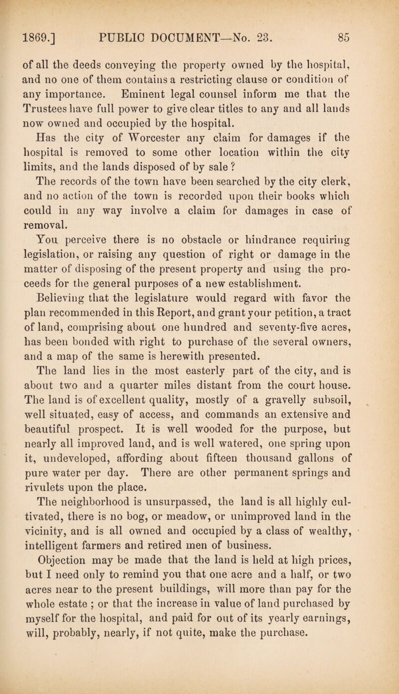 of all the deeds conveying the property owned by the hospital, and no one of them contains a restricting clause or condition of any importance. Eminent legal counsel inform me that the Trustees have full power to give clear titles to any and all lands now owned and occupied by the hospital. Has the city of Worcester any claim for damages if the hospital is removed to some other location within the city limits, and the lands disposed of by sale ? The records of the town have been searched by the city clerk, and no action of the town is recorded upon their books which could in any way involve a claim for damages in case of removal. You perceive there is no obstacle or hindrance requiring legislation, or raising any question of right or damage in the matter of disposing of the present property and using the pro¬ ceeds for the general purposes of a new establishment. Believing that the legislature would regard with favor the plan recommended in this Report, and grant your petition, a tract of land, comprising about one hundred and seventy-five acres, has been bonded with right to purchase of the several owners, and a map of the same is herewith presented. The land lies in the most easterly part of the city, and is about two and a quarter miles distant from the court house. The land is of excellent quality, mostly of a gravelly subsoil, well situated, easy of access, and commands an extensive and beautiful prospect. It is well wooded for the purpose, but nearly all improved land, and is well watered, one spring upon it, undeveloped, affording about fifteen thousand gallons of pure water per day. There are other permanent springs and rivulets upon the place. The neighborhood is unsurpassed, the land is all highly cul¬ tivated, there is no bog, or meadow, or unimproved land in the vicinity, and is all owned and occupied by a class of wealthy, intelligent farmers and retired men of business. Objection may be made that the land is held at high prices, but I need only to remind you that one acre and a half, or two acres near to the present buildings, will more than pay for the whole estate ; or that the increase in value of land purchased by myself for the hospital, and paid for out of its yearly earnings, will, probably, nearly, if not quite, make the purchase.