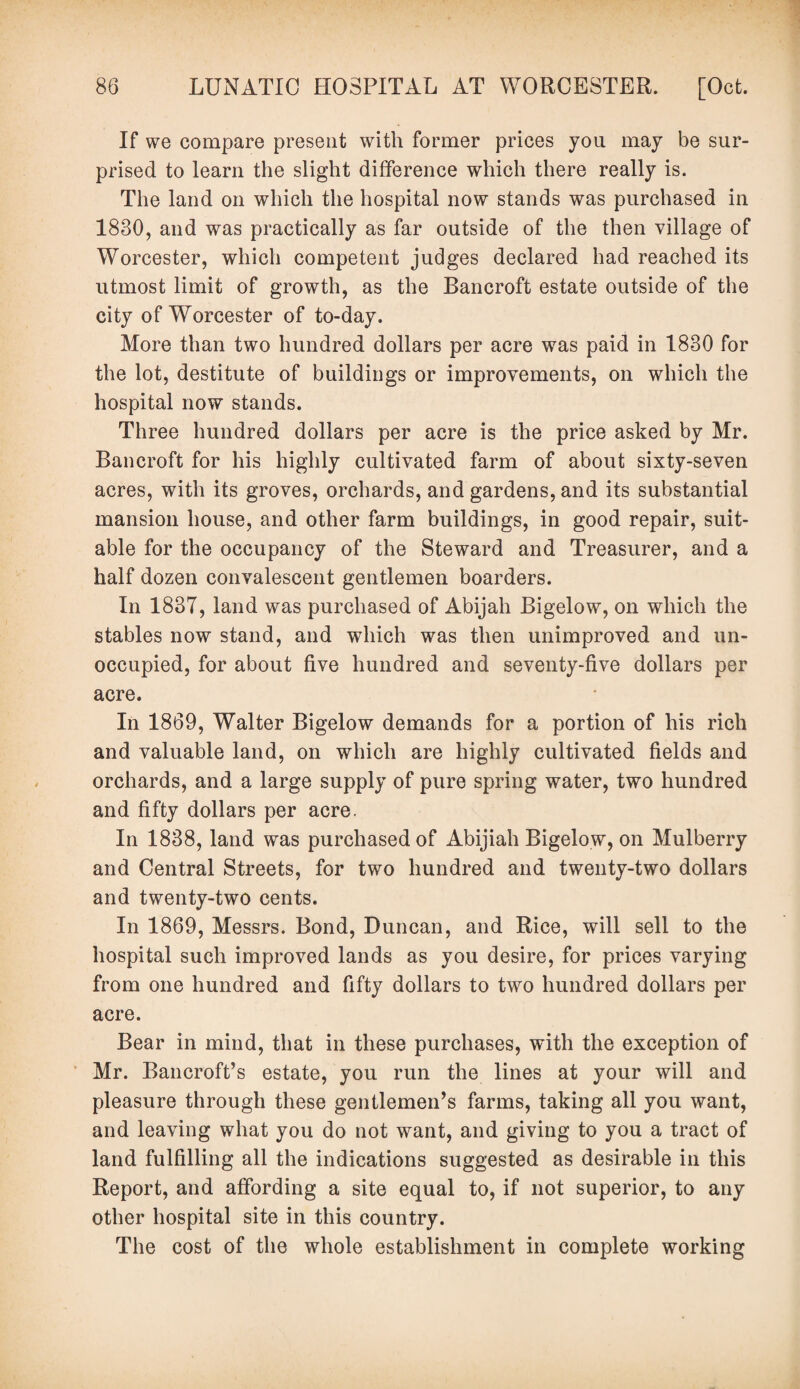 If we compare present with former prices you may be sur¬ prised to learn the slight difference which there really is. The land on which the hospital now stands was purchased in 1830, and was practically as far outside of the then village of Worcester, which competent judges declared had reached its utmost limit of growth, as the Bancroft estate outside of the city of Worcester of to-day. More than two hundred dollars per acre was paid in 1830 for the lot, destitute of buildings or improvements, on which the hospital now stands. Three hundred dollars per acre is the price asked by Mr. Bancroft for his highly cultivated farm of about sixty-seven acres, with its groves, orchards, and gardens, and its substantial mansion house, and other farm buildings, in good repair, suit¬ able for the occupancy of the Steward and Treasurer, and a half dozen convalescent gentlemen boarders. In 183T, land was purchased of Abijah Bigelow, on which the stables now stand, and which was then unimproved and un¬ occupied, for about five hundred and seventy-five dollars per acre. In 1869, Walter Bigelow demands for a portion of his rich and valuable land, on which are highly cultivated fields and orchards, and a large supply of pure spring water, two hundred and fifty dollars per acre. In 1838, land was purchased of Abijiah Bigelow, on Mulberry and Central Streets, for two hundred and twenty-two dollars and twenty-two cents. In 1869, Messrs. Bond, Duncan, and Rice, will sell to the hospital such improved lands as you desire, for prices varying from one hundred and fifty dollars to two hundred dollars per acre. Bear in mind, that in these purchases, with the exception of Mr. Bancroft’s estate, you run the lines at your will and pleasure through these gentlemen’s farms, taking all you want, and leaving what you do not want, and giving to you a tract of land fulfilling all the indications suggested as desirable in this Report, and affording a site equal to, if not superior, to any other hospital site in this country. The cost of the whole establishment in complete working