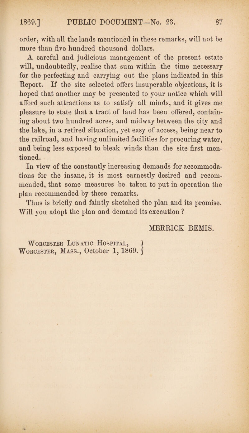 order, with all the lands mentioned in these remarks, will not be more than five hundred thousand dollars. A careful and judicious management of the present estate will, undoubtedly, realise that sum within the time necessary for the perfecting and carrying out the plans indicated in this Report. If the site selected offers insuperable objections, it is hoped that another may be presented to your notice which will afford such attractions as to satisfy all minds, and it gives me pleasure to state that a tract of land has been offered, contain¬ ing about two hundred acres, and midway between the city and the lake, in a retired situation, yet easy of access, being near to the railroad, and having unlimited facilities for procuring water, and being less exposed to bleak winds than the site first men¬ tioned. In view of the constantly increasing demands for accommoda¬ tions for the insane, it is most earnestly desired and recom¬ mended, that some measures be taken to put in operation the plan recommended by these remarks. Thus is briefly and faintly sketched the plan and its promise. Will you adopt the plan and demand its execution ? MERRICK BEMIS. Worcester Lunatic Hospital, ) Worcester, Mass., October 1, 1869. j