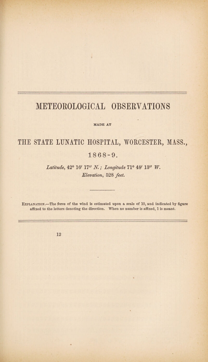 METEOROLOGICAL OBSERVATIONS MADE AT THE STATE LUNATIC HOSPITAL, WORCESTER, MASS., 1868-9. Latitude, 42° 16' 17 N.; Longitude 71° 48' 13 W. Elevation, 528 feet. Explanation.—The force of the wind is estimated upon a scale of 10, and indicated by figure affixed to the letters denoting the direction. When no number is affixed, 1 is meant. 12