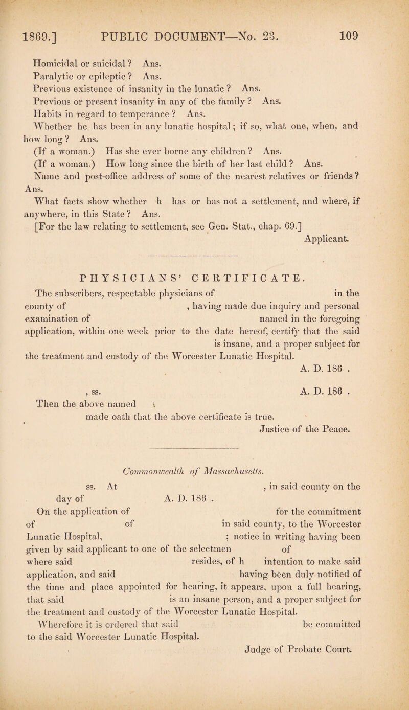 Homicidal or suicidal ? Ans. Paralytic or epileptic ? Ans. Previous existence of insanity in the lunatic ? Ans. Previous or present insanity in any of the family ? Ans. Habits in regard to temperance ? Ans. Whether he has been in any lunatic hospital; if so, what one, when, and how long ? Ans. (If a woman.) Has she ever borne any children ? Ans. (If a woman.) How long since the birth of her last child ? Ans. Name and post-office address of some of the nearest relatives or friends ? Ans. What facts show whether h has or has not a settlement, and where, if anywhere, in this State ? Ans. [For the law relating to settlement, see Gen. Stat., chap. 69.] Applicant. PHYSICIANS’ CERTIFICATE. The subscribers, respectable physicians of in the county of , having made due inquiry and personal examination of named in the foregoing application, within one week prior to the date hereof, certify that the said is insane, and a proper subject for the treatment and custody of the Worcester Lunatic Hospital. A. D. 186 . , ss. A. D. 186 . Then the above named % made oath that the above certificate is true. Justice of the Peace. Commonwealth of Massachusetts. ss. At , in said county on the day of A. I). 186 . On the application of for the commitment of of in said county, to the Worcester Lunatic Hospital, ; notice in writing having been given by said applicant to one of the selectmen of where said resides, of h intention to make said application, and said having been duly notified of the time and place appointed for hearing, it appears, upon a full hearing, that said is an insane person, and a proper subject for the treatment and custody of the Worcester Lunatic Hospital. Wherefore it is ordered that said be committed to the said Worcester Lunatic Hospital. Judsre of Probate Court. c