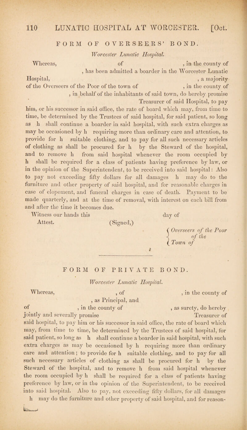 FORM OF OVERSEERS’ BOND. Worcester Lunatic Hospital. Whereas, of , in the county of , has been admitted a boarder in the Worcester Lunatic Hospital, , a majority of the Overseers of the Poor of the town of , in the county of , in behalf of the inhabitants of said town, do hereby promise Treasurer of said Hospital, to pay him, or his successor in said office, the rate of board which may, from time to time, be determined by the Trustees of said hospital, for said patient, so long as h shall continue a boarder in said hospital, with such extra charges as may be occasioned by h requiring more than ordinary care and attention, to provide for h suitable clothing, and to pay for all such necessary articles of clothing as shall be procured for h by the Steward of the hospital, and to remove h from said hospital whenever the room occupied by h shall be required for a class of patients having preference by law, or in the opinion of the Superintendent, to be received into said hospital: Also to pay not exceeding fifty dollars for all damages li may do to the furniture and other property of said hospital, and for reasonable charges in case of elopement, and funeral charges in case of death. Payment to be made quarterly, and at the time of removal, with interest on eaeh bill from and after the time it becomes due. Witness our hands this day of Attest. (Signed,) ( Overseers of the Poor -< of the (_ Town of # FORM OF PRIVATE BOND. Worcester Lunatic Hospital. Whereas, , of , in the county of , as Principal, and of , in the county of , as surety, do hereby jointly and severally promise Treasurer of said hospital, to pay him or his successor in said office, the rate of board which may, from time to time, be determined by the Trustees of said hospital, for said patient, so long as h shall continue a boarder in said hospital, with such extra charges as may be occasioned by h requiring more than ordinary care and attention; to jmovide for h suitable clothing, and to pay for all such necessary articles of clothing as shall be procured for h by the Steward of the hospital, and to remove h from said hospital whenever the room occupied by li shall be required for a class of patients having preference by law, or in the opinion of the Superintendent, to be received into said hospital. Also to pay, not exceeding fifty dollars, for all damages h may do the furniture and other property of said hospital, and for reason-