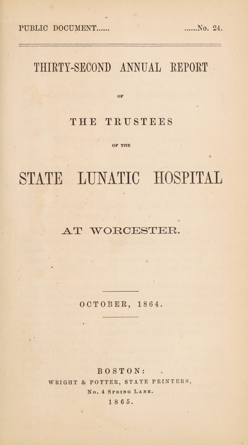 PUBLIC DOCUMENT No. 24. THIRTY-SECOND ANNUAL REPORT THE TRUSTEES © OP THE STATE LUNATIC HOSPITAL .A.T WORCESTER. OCTOBEK, 18 64. BOSTON: WRIGHT & POTTER, STATE PRINTERS, No. 4 Spring Lane.