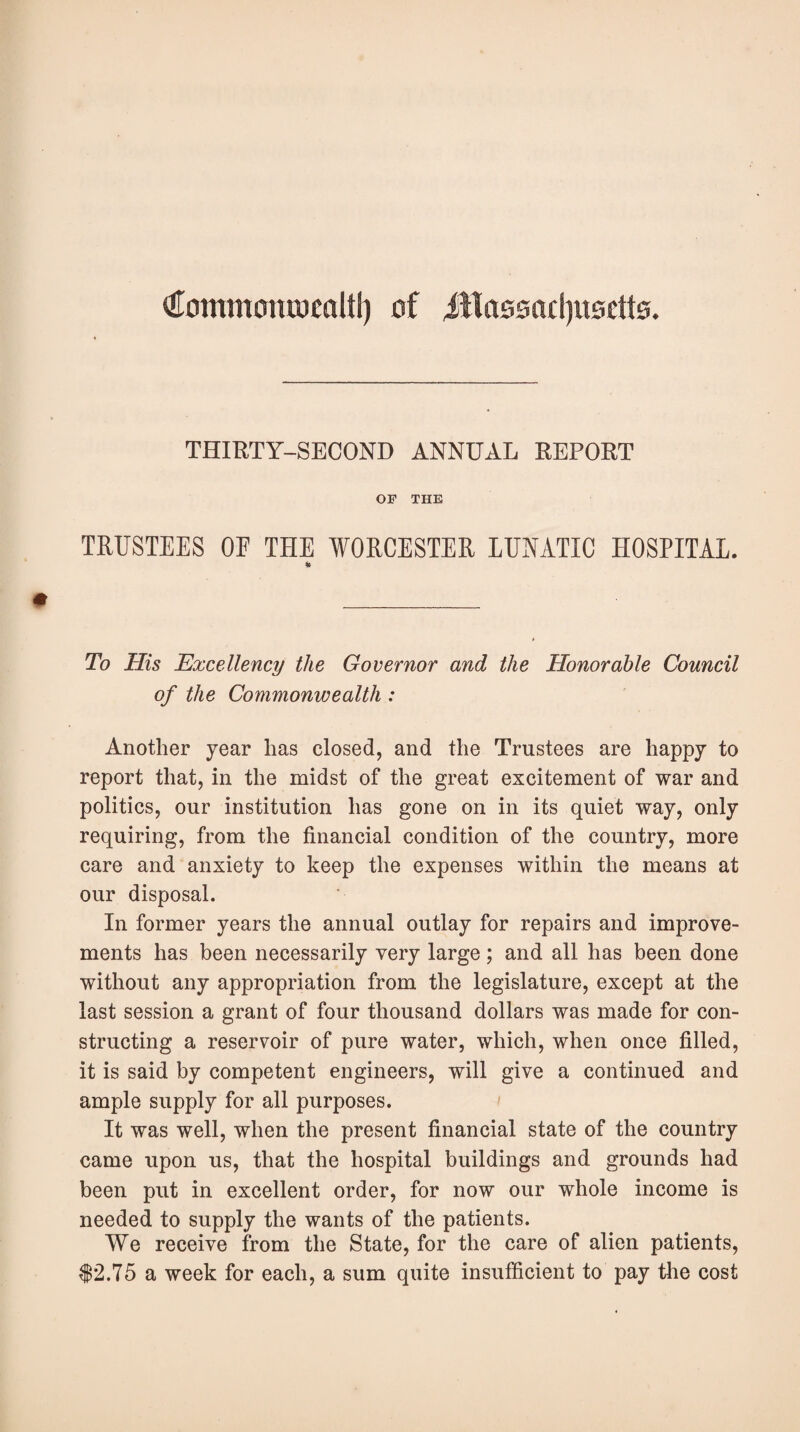 QTommoraucaltl) of Jllassadjusctts. THIRTY-SECOND ANNUAL REPORT OP THE TRUSTEES OF THE WORCESTER LUNATIC HOSPITAL. To His Excellency the Governor and the Honorable Council of the Commonwealth : Another year has closed, and the Trustees are happy to report that, in the midst of the great excitement of war and politics, our institution has gone on in its quiet way, only requiring, from the financial condition of the country, more care and anxiety to keep the expenses within the means at our disposal. In former years the annual outlay for repairs and improve¬ ments has been necessarily very large; and all has been done without any appropriation from the legislature, except at the last session a grant of four thousand dollars was made for con¬ structing a reservoir of pure water, which, when once filled, it is said by competent engineers, will give a continued and ample supply for all purposes. It was well, when the present financial state of the country came upon us, that the hospital buildings and grounds had been put in excellent order, for now our whole income is needed to supply the wants of the patients. We receive from the State, for the care of alien patients, $2.75 a week for each, a sum quite insufficient to pay the cost