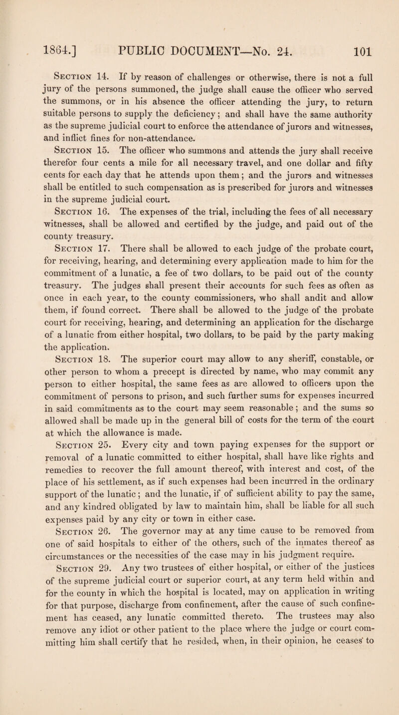 Section 14. If by reason of challenges or otherwise, there is not a full jury of the persons summoned, the judge shall cause the officer who served the summons, or in his absence the officer attending the jury, to return suitable persons to supply the deficiency; and shall have the same authority as the supreme judicial court to enforce the attendance of jurors and witnesses, and inflict fines for non-attendance. Section 15. The officer who summons and attends the jury shall receive therefor four cents a mile for all necessary travel, and one dollar and fifty cents for each day that he attends upon them; and the jurors and witnesses shall be entitled to such compensation as is prescribed for jurors and witnesses in the supreme judicial court. Section 16. The expenses of the trial, including the fees of all necessary witnesses, shall be allowed and certified by the judge, and paid out of the county treasury. Section 17. There shall be allowed to each judge of the probate court, for receiving, hearing, and determining every application made to him for the commitment of a lunatic, a fee of two dollars, to be paid out of the county treasury. The judges shall present their accounts for such fees as often as once in each year, to the county commissioners, who shall andit and allow them, if found correct. There shall be allowed to the judge of the probate court for receiving, hearing, and determining an application for the discharge of a lunatic from either hospital, two dollars, to be paid by the party making the application. Section 18. The superior court may allow to any sheriff, constable, or other person to whom a precept is directed by name, who may commit any person to either hospital, the same fees as are allowed to officers upon the commitment of persons to prison, and such further sums for expenses incurred in said commitments as to the court may seem reasonable; and the sums so allowed shall be made up in the general bill of costs for the term of the court at which the allowance is made. Section 25. Every city and town paying expenses for the support or removal of a lunatic committed to either hospital, shall have like rights and remedies to recover the full amount thereof, with interest and cost, of the place of his settlement, as if such expenses had been incurred in the ordinary support of the lunatic ; and the lunatic, if of sufficient ability to pay the same, and any kindred obligated by law to maintain him, shall be liable for all such expenses paid by any city or town in either case. Section 26. The governor may at any time cause to be removed from one of said hospitals to either of the others, such of the inmates thereof as circumstances or the necessities of the case may in his judgment require. Section 29. Any two trustees of either hospital, or either of the justices of the supreme judicial court or superior court, at any term held within and for the county in which the hospital is located, may on application in writing for that purpose, discharge from confinement, after the cause of such confine¬ ment has ceased, any lunatic committed thereto. The trustees may also remove any idiot or other patient to the place where the judge or court com¬ mitting him shall certify that he resided, when, in their opinion, he ceases' to