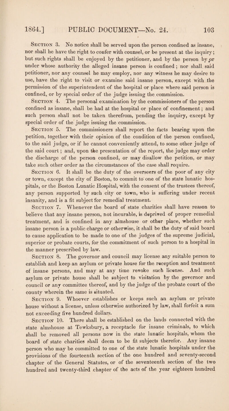 Section 3. No notice shall be served upon the person confined as insane, nor shall he have the right to confer with counsel, or be present at the inquiry; but such rights shall be enjoyed by the petitioner, and by the person bvjor under whose authority the alleged insane person is confined ; nor shall said petitioner, nor any counsel he may employ, nor any witness he may desire to use, have the right to visit or examine said insane person, except with the permission of the superintendent of the hospital or place where said person is confined, or by special order of the judge issuing the.commission. Section 4. The personal examination by the commissioners of the person confined as insane, shall be had at the hospital or place of confinement; and such person shall not be taken therefrom, pending the inquiry, except by special order of the judge issuing the commission. Section 5. The commissioners shall report the facts bearing upon the petition, together with their opinion of the condition of the person confined, to the said judge, or if he cannot conveniently attend, to some other judge of the said court; and, upon the presentation of the report, the judge may order the discharge of the person confined, or may disallow the petition, or may take such other order as the circumstances of the case shall require. Section 6. It shall be the duty of the overseers of the poor of any city or town, except the city of Boston, to commit to' one of the state lunatic hos¬ pitals, or the Boston Lunatic Hospital, with the consent of the trustees thereof, any person supported by such city or town, who is suffering under recent insanity, and is a fit subject for remedial treatment. Section 7. Whenever the board of state charities shall have reason to believe that any insane person, not incurable, is deprived of proper remedial treatment, and is confined in any almshouse or other place, whether such insane person is a public charge or otherwise, it shall be the duty of said board to cause application to be made to one of the judges of the supreme judicial, superior or probate courts, for the commitment of such person to a hospital in the manner prescribed by law. Section 8. The governor and council may license any suitable person to establish and keep an asylum or private house for the reception and treatment of insane persons, and may at any time revoke such license. And such asylum or private house shall be subject to visitation by the governor and council or any committee thereof, and by the judge of the probate court of the county wherein the same is situated. Section 9. Whoever establishes or keeps such an asylum or private house without a license, unless otherwise authorized by law, shall forfeit a sum not exceeding five hundred dollars. Section 10. There shall be established on the lands connected with the state almshouse at Tewksbury, a receptacle for insane criminals, to which shall be removed all persons now in the state lunatic hospitals, whom the board of state charities shall deem to be fit subjects therefor. Any insane person who may be committed to one of the state lunatic hospitals under the provisions of the fourteenth section of the one hundred and seventy-second chapter of the General Statutes, or of the seventeenth section of the two hundred and twenty-third chapter of the acts of the year eighteen hundred