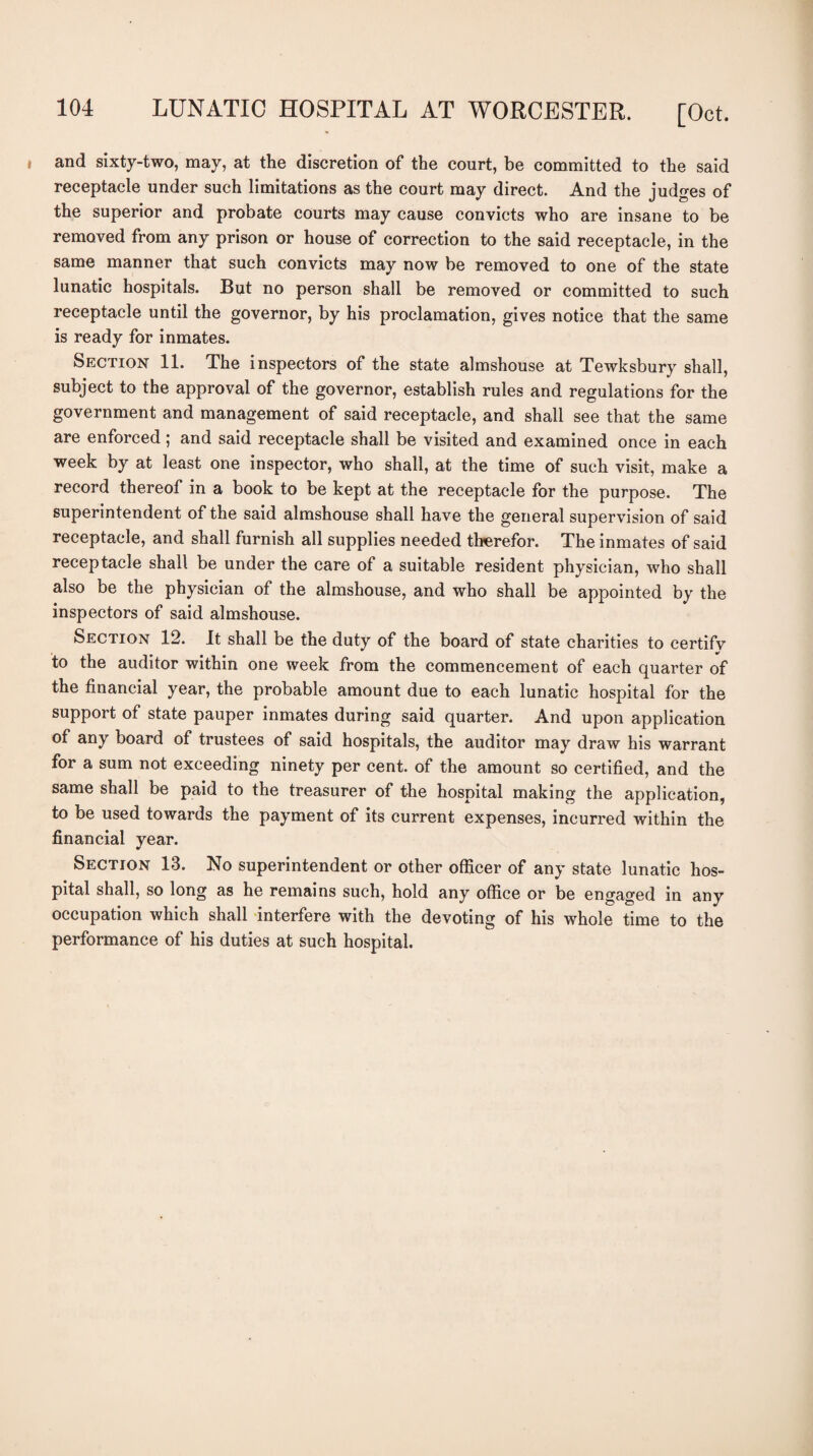 and sixty-two, may, at the discretion of the court, be committed to the said receptacle under such limitations as the court may direct. And the judges of the superior and probate courts may cause convicts who are insane to be removed from any prison or house of correction to the said receptacle, in the same manner that such convicts may now be removed to one of the state lunatic hospitals. But no person shall be removed or committed to such receptacle until the governor, by his proclamation, gives notice that the same is ready for inmates. Section 11. The inspectors of the state almshouse at Tewksbury shall, subject to the approval of the governor, establish rules and regulations for the government and management of said receptacle, and shall see that the same are enforced; and said receptacle shall be visited and examined once in each week by at least one inspector, who shall, at the time of such visit, make a record thereof in a book to be kept at the receptacle for the purpose. The superintendent of the said almshouse shall have the general supervision of said receptacle, and shall furnish all supplies needed therefor. The inmates of said receptacle shall be under the care of a suitable resident physician, who shall also be the physician of the almshouse, and who shall be appointed by the inspectors of said almshouse. Section 12. It shall be the duty of the board of state charities to certifv to the auditor within one week from the commencement of each quarter of the financial year, the probable amount due to each lunatic hospital for the support of state pauper inmates during said quarter. And upon application of any board of trustees of said hospitals, the auditor may draw his warrant for a sum not exceeding ninety per cent, of the amount so certified, and the same shall be paid to the treasurer of the hospital making the application, to be used towards the payment of its current expenses, incurred within the financial year. Section 13. No superintendent or other officer of any state lunatic hos¬ pital shall, so long as he remains such, hold any office or be engaged in any occupation which shall interfere with the devoting of his whole time to the performance of his duties at such hospital.