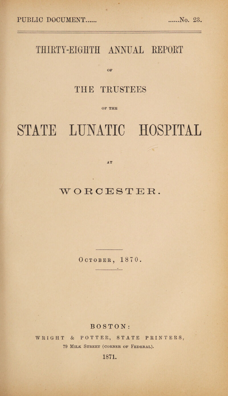 PUBLIC DOCUMENT No. 23. THIRTY-EIGHTH ANNUAL REPORT THE TRUSTEES OF THE STATE LUNATIC HOSPITAL ■WORCESTER. October, 1870. BOSTON: WRIGHT & POTTER, STATE PRINTERS, 79 Milk Street (corner of Federal). 1871.