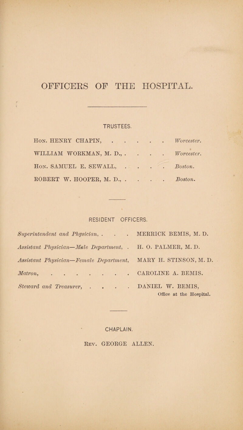 OFFICERS OF THE HOSPITAL TRUSTEES. Hon. HENRY CHAPIN, WILLIAM WORKMAN, M. D., . Hon. SAMUEL E. SEWALL, . ROBERT W. HOOPER, M. D., . Worcester. Worcester. Boston. Boston. RESIDENT OFFICERS. Superintendent and Physician, . . . MERRICK BEMIS, M. D. Assistant Physician—Male Department, . H. O. PALMER, M. D. Assistant Physician—Female Department, Matron.. Steward and Treasurer, . MARY H. STINSON, M. D. CAROLINE A. BEMIS. DANIEL W. BEMIS, Office at the Hospital. CHAPLAIN. Rev. GEORGE ALLEN