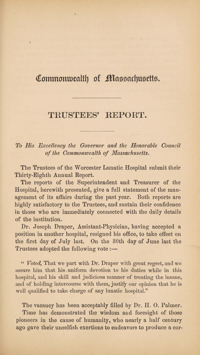^ommontwealtl) of Jttassnctyueetts. TRUSTEES’ REPORT. To His Excellency the Governor and the Honorable Council of the Commonwealth of Massachusetts. A The Trustees of the Worcester Lunatic Hospital submit their Thirty-Eighth Annual Report. The reports of the Superintendent and Treasurer of the Hospital, herewith presented, give a full statement of the man¬ agement of its affairs during the past year. Both reports are highly satisfactory to the Trustees, and sustain their confidence in those who are immediately connected with the daily details of the institution. Hr. Joseph Draper, Assistant-Physician, having accepted a position in another hospital, resigned his office, to take effect on the first day of July last. On the 30th day of June last the Trustees adopted the following vote :— “ Voted, That we part with Dr. Draper with great regret, and we assure him that his uniform devotion to his duties while in this hospital, and his skill and judicious manner of treating the insane, and of holding intercourse with them, justify our opinion that he is well qualified to take charge of any lunatic hospital.” The vacancy has been acceptably filled by Dr. H. 0. Palmer. Time has demonstrated the wisdom and foresight of those pioneers in the cause of humanity, who nearly a half century ago gave their unselfish exertions to endeavors to produce a cor-